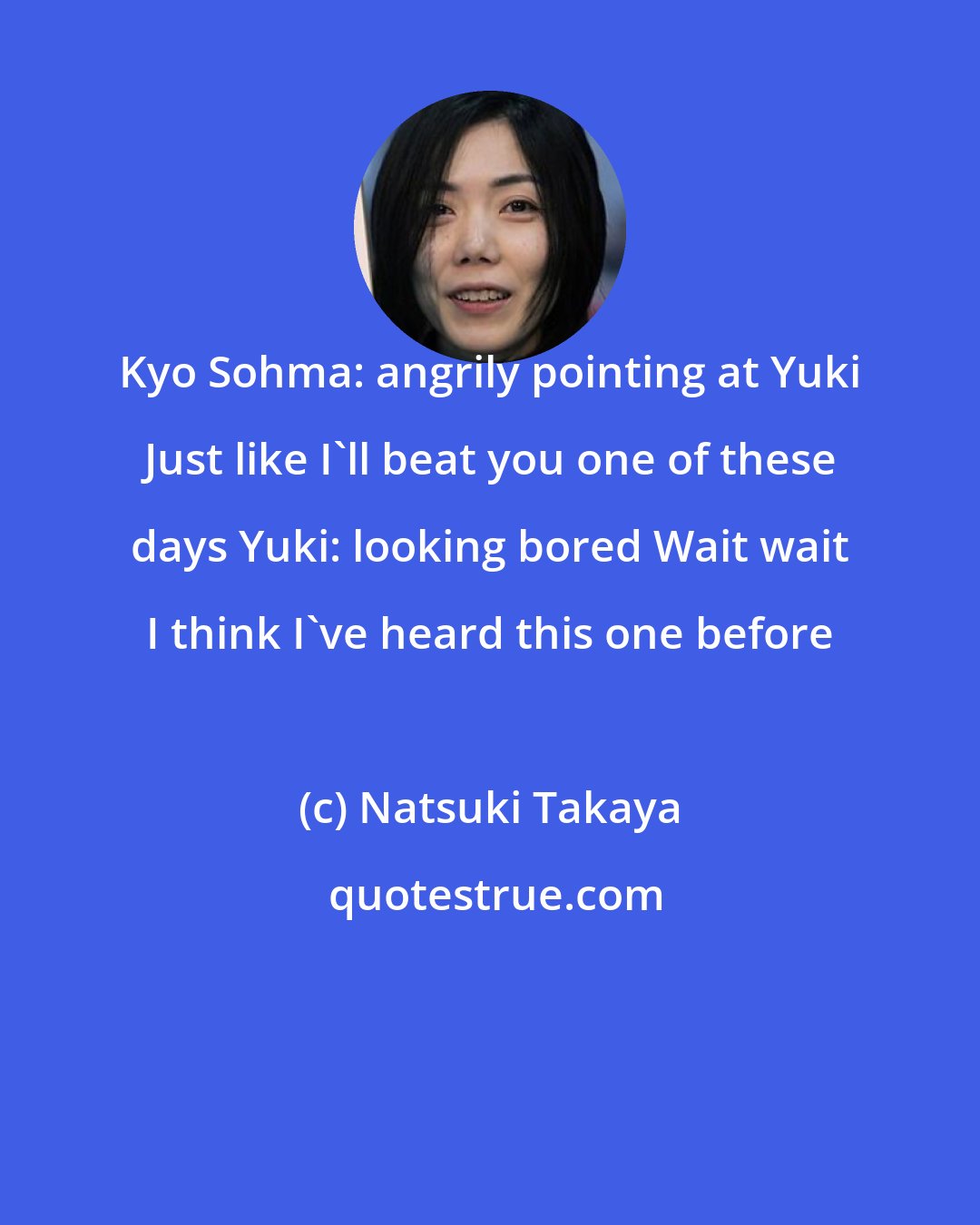 Natsuki Takaya: Kyo Sohma: angrily pointing at Yuki Just like I'll beat you one of these days Yuki: looking bored Wait wait I think I've heard this one before
