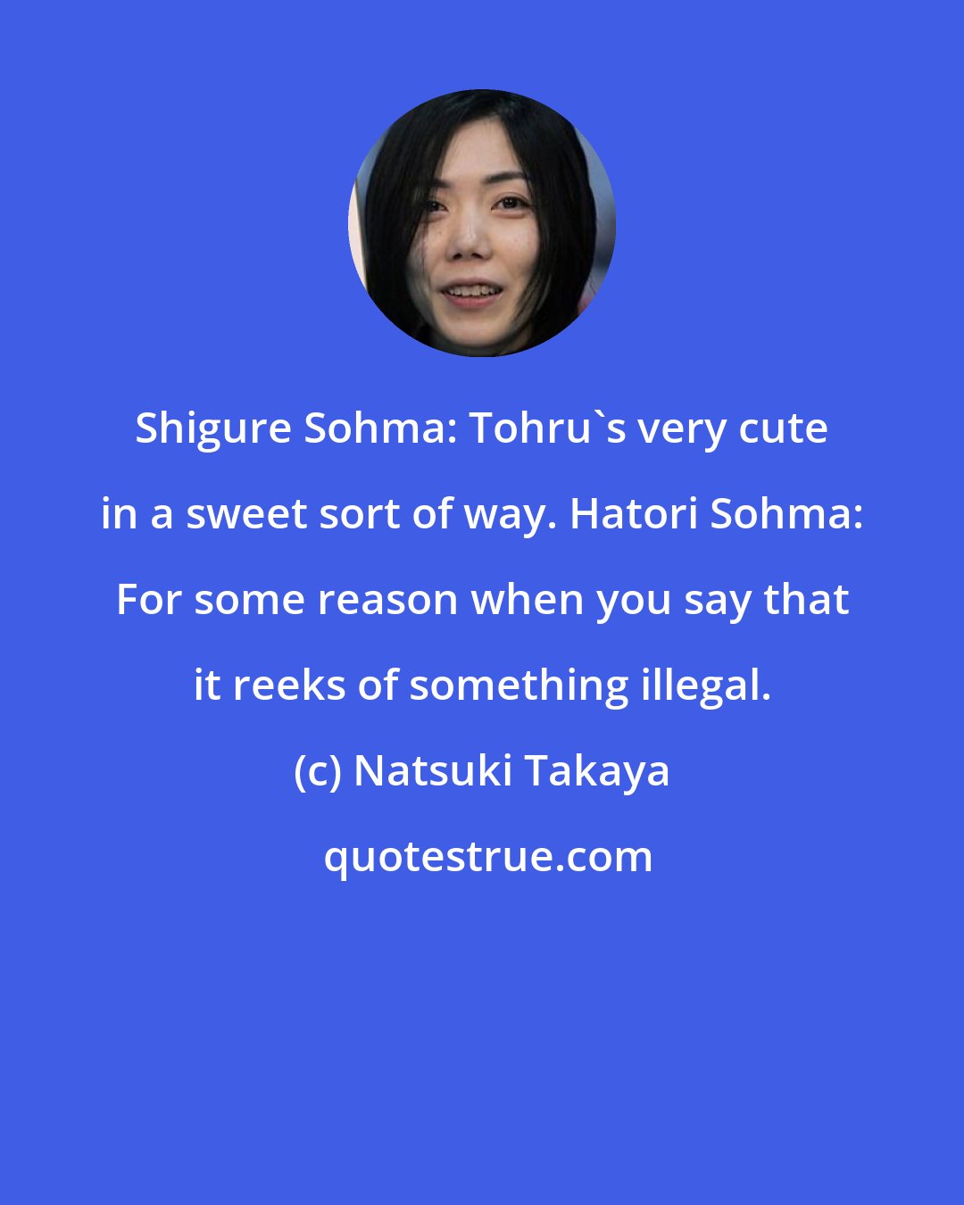 Natsuki Takaya: Shigure Sohma: Tohru's very cute in a sweet sort of way. Hatori Sohma: For some reason when you say that it reeks of something illegal.