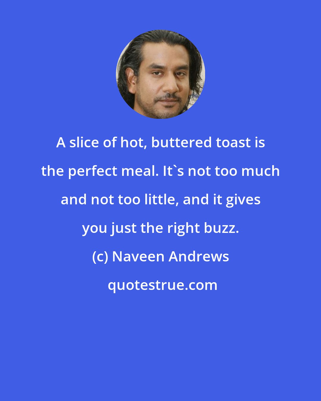 Naveen Andrews: A slice of hot, buttered toast is the perfect meal. It's not too much and not too little, and it gives you just the right buzz.