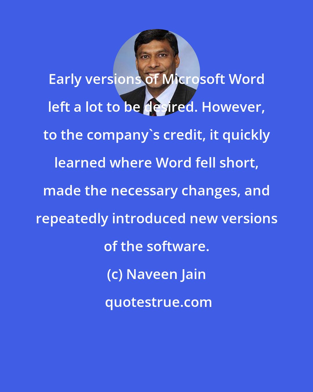 Naveen Jain: Early versions of Microsoft Word left a lot to be desired. However, to the company's credit, it quickly learned where Word fell short, made the necessary changes, and repeatedly introduced new versions of the software.