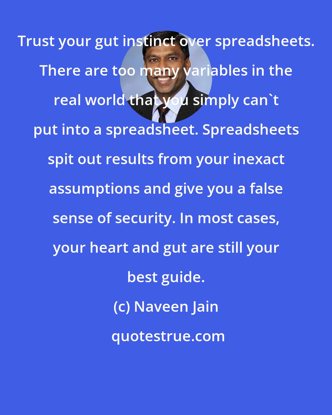 Naveen Jain: Trust your gut instinct over spreadsheets. There are too many variables in the real world that you simply can't put into a spreadsheet. Spreadsheets spit out results from your inexact assumptions and give you a false sense of security. In most cases, your heart and gut are still your best guide.