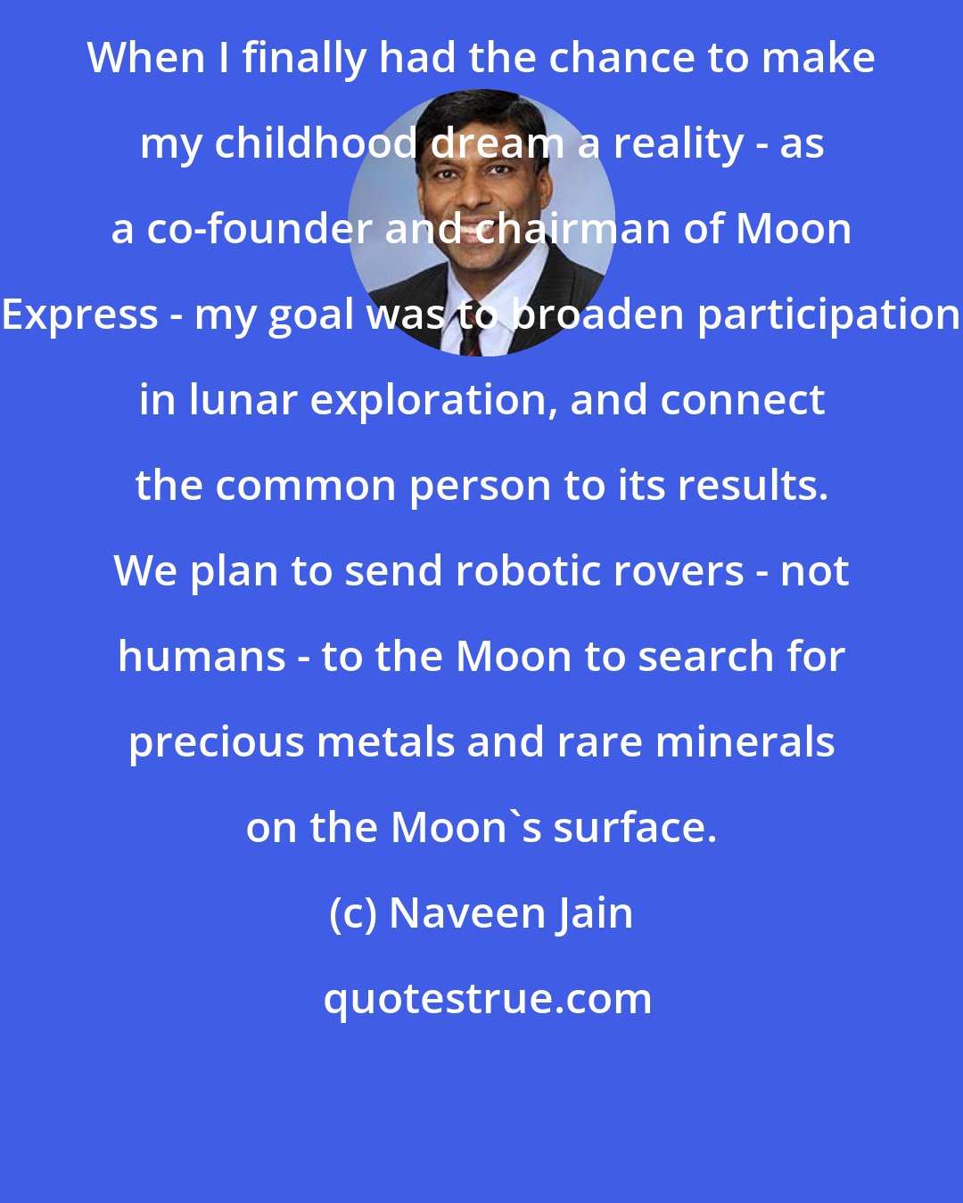 Naveen Jain: When I finally had the chance to make my childhood dream a reality - as a co-founder and chairman of Moon Express - my goal was to broaden participation in lunar exploration, and connect the common person to its results. We plan to send robotic rovers - not humans - to the Moon to search for precious metals and rare minerals on the Moon's surface.