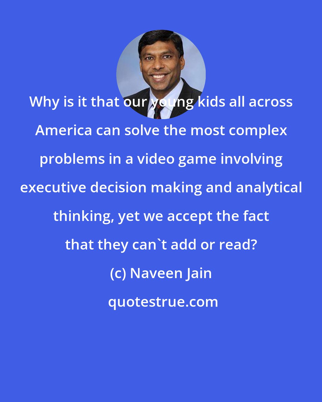 Naveen Jain: Why is it that our young kids all across America can solve the most complex problems in a video game involving executive decision making and analytical thinking, yet we accept the fact that they can't add or read?