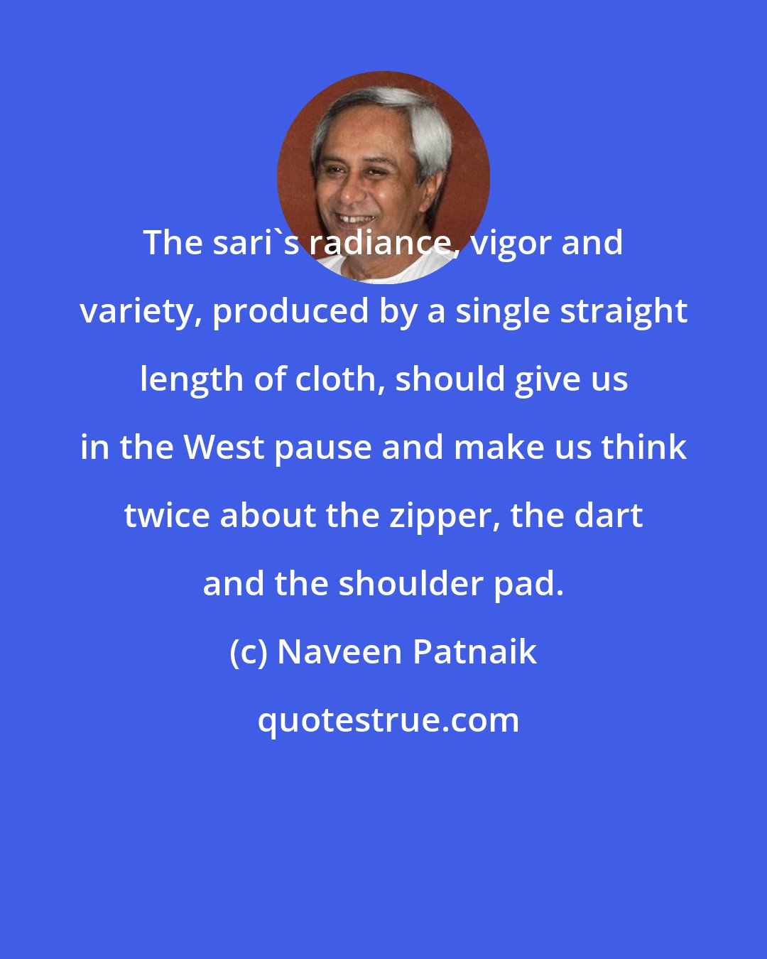 Naveen Patnaik: The sari's radiance, vigor and variety, produced by a single straight length of cloth, should give us in the West pause and make us think twice about the zipper, the dart and the shoulder pad.