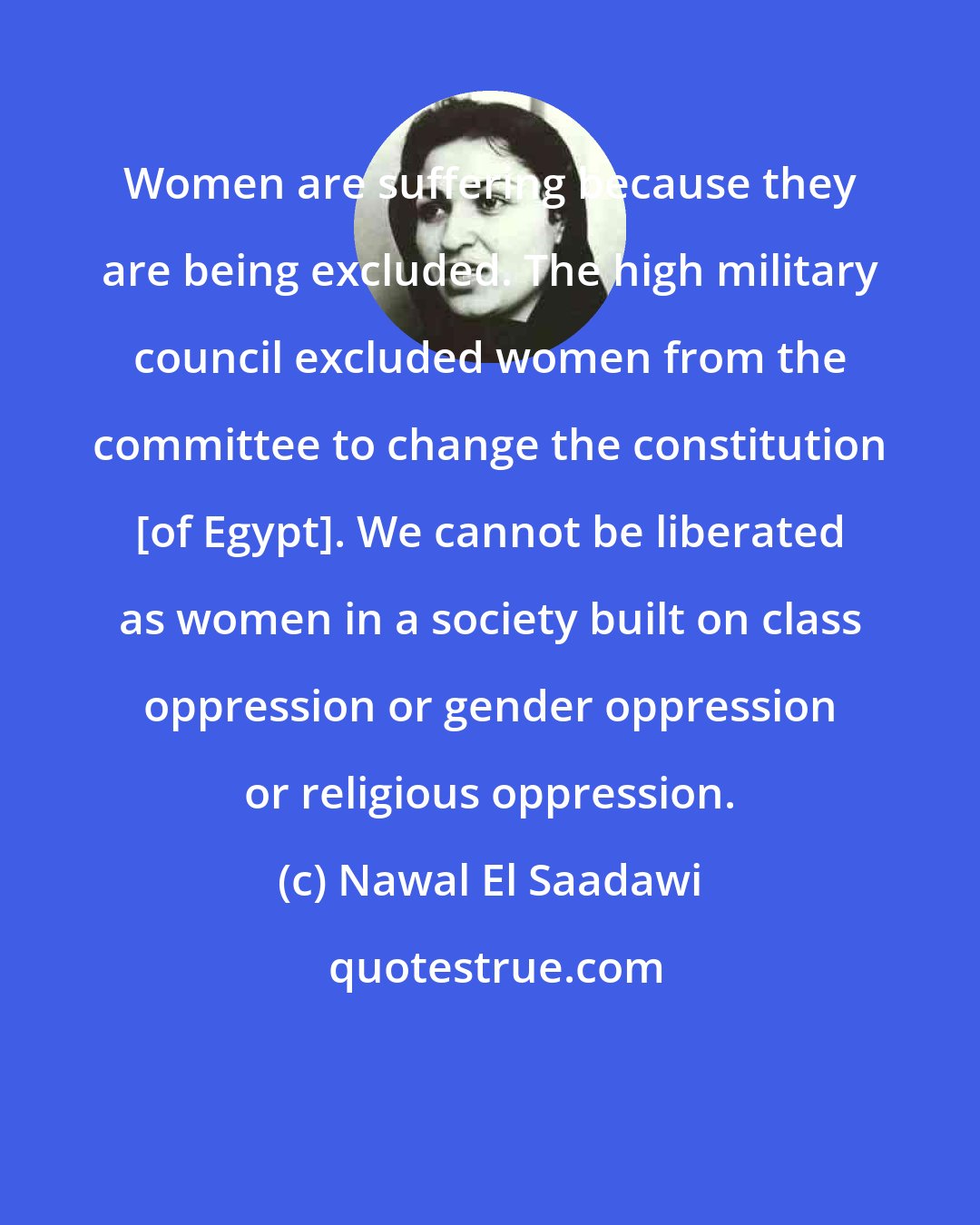 Nawal El Saadawi: Women are suffering because they are being excluded. The high military council excluded women from the committee to change the constitution [of Egypt]. We cannot be liberated as women in a society built on class oppression or gender oppression or religious oppression.