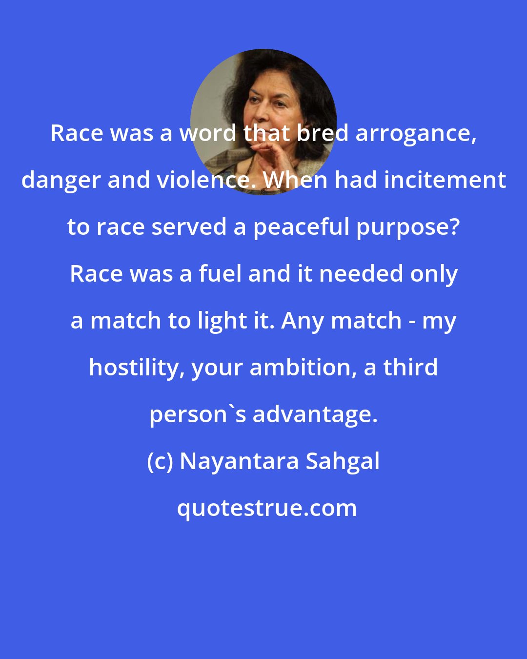Nayantara Sahgal: Race was a word that bred arrogance, danger and violence. When had incitement to race served a peaceful purpose? Race was a fuel and it needed only a match to light it. Any match - my hostility, your ambition, a third person's advantage.