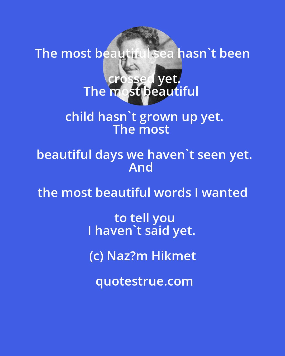 Naz?m Hikmet: The most beautiful sea hasn't been crossed yet.
The most beautiful child hasn't grown up yet.
The most beautiful days we haven't seen yet.
And the most beautiful words I wanted to tell you
I haven't said yet.