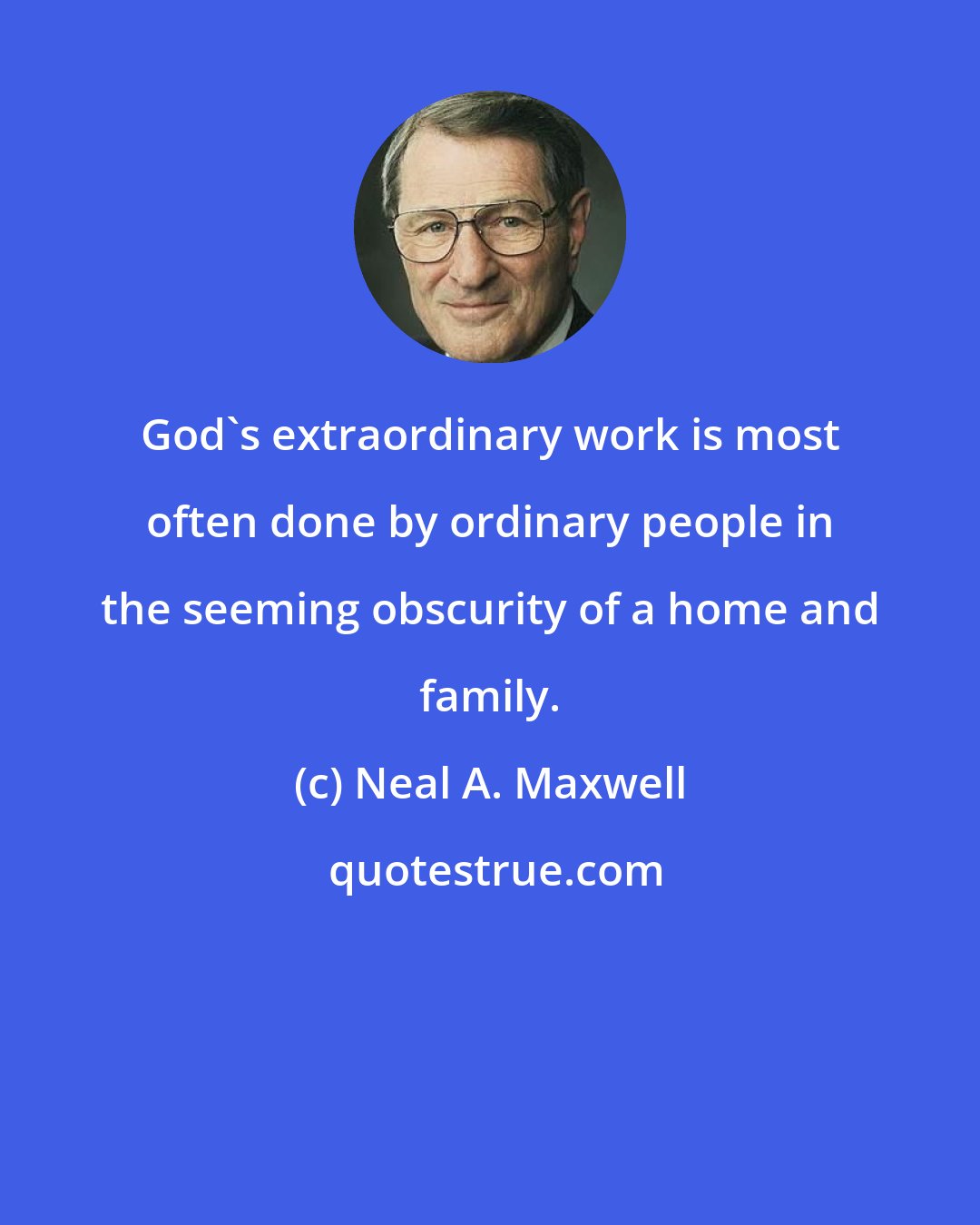 Neal A. Maxwell: God's extraordinary work is most often done by ordinary people in the seeming obscurity of a home and family.