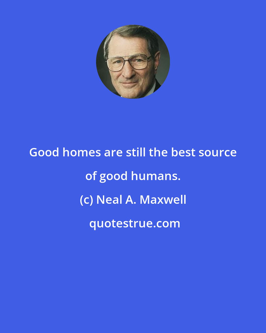 Neal A. Maxwell: Good homes are still the best source of good humans.