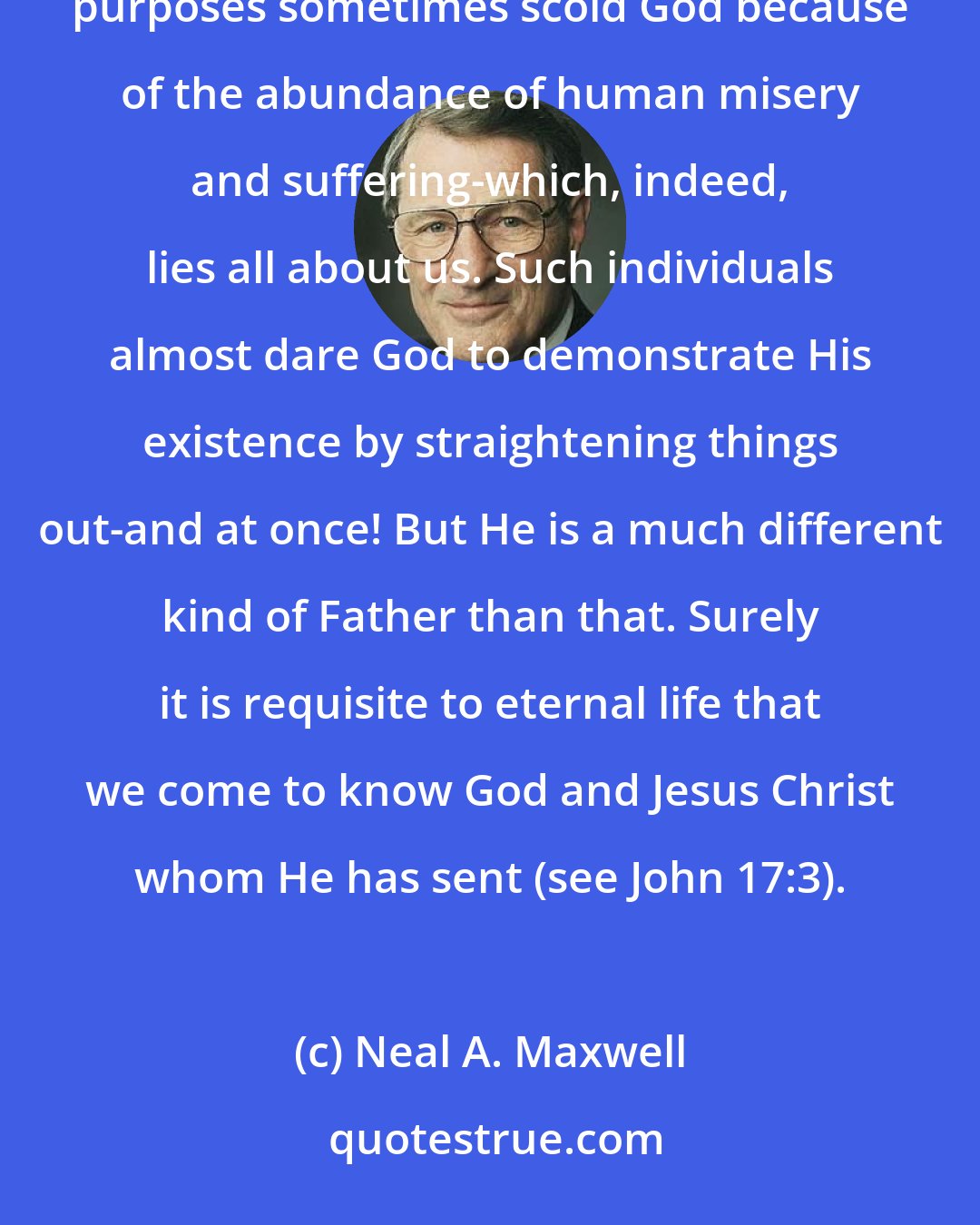 Neal A. Maxwell: It is one of the great ironies of human history that some mortals with incorrect understanding of God and life's purposes sometimes scold God because of the abundance of human misery and suffering-which, indeed, lies all about us. Such individuals almost dare God to demonstrate His existence by straightening things out-and at once! But He is a much different kind of Father than that. Surely it is requisite to eternal life that we come to know God and Jesus Christ whom He has sent (see John 17:3).