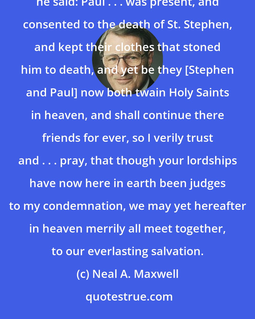 Neal A. Maxwell: Sir Thomas More was a victim of injustice and irony. Generously and meekly, just as he was about to be martyred, he said: Paul . . . was present, and consented to the death of St. Stephen, and kept their clothes that stoned him to death, and yet be they [Stephen and Paul] now both twain Holy Saints in heaven, and shall continue there friends for ever, so I verily trust and . . . pray, that though your lordships have now here in earth been judges to my condemnation, we may yet hereafter in heaven merrily all meet together, to our everlasting salvation.