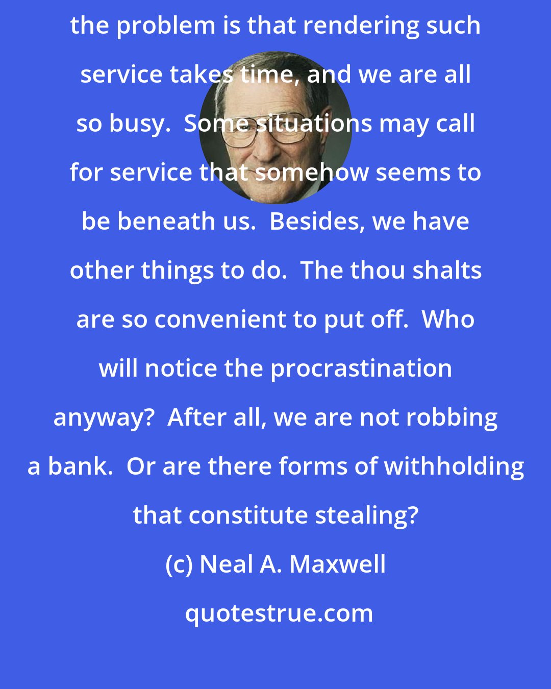 Neal A. Maxwell: We can be of so much service to others in many thou-shalt ways.  Of course, the problem is that rendering such service takes time, and we are all so busy.  Some situations may call for service that somehow seems to be beneath us.  Besides, we have other things to do.  The thou shalts are so convenient to put off.  Who will notice the procrastination anyway?  After all, we are not robbing a bank.  Or are there forms of withholding that constitute stealing?