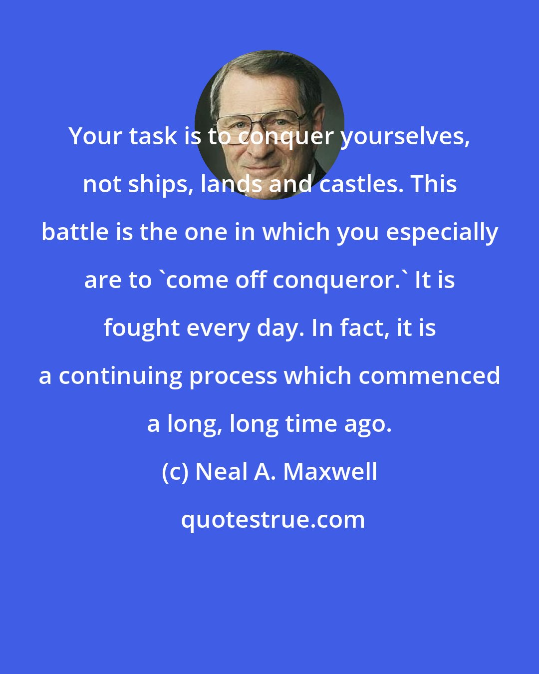 Neal A. Maxwell: Your task is to conquer yourselves, not ships, lands and castles. This battle is the one in which you especially are to 'come off conqueror.' It is fought every day. In fact, it is a continuing process which commenced a long, long time ago.