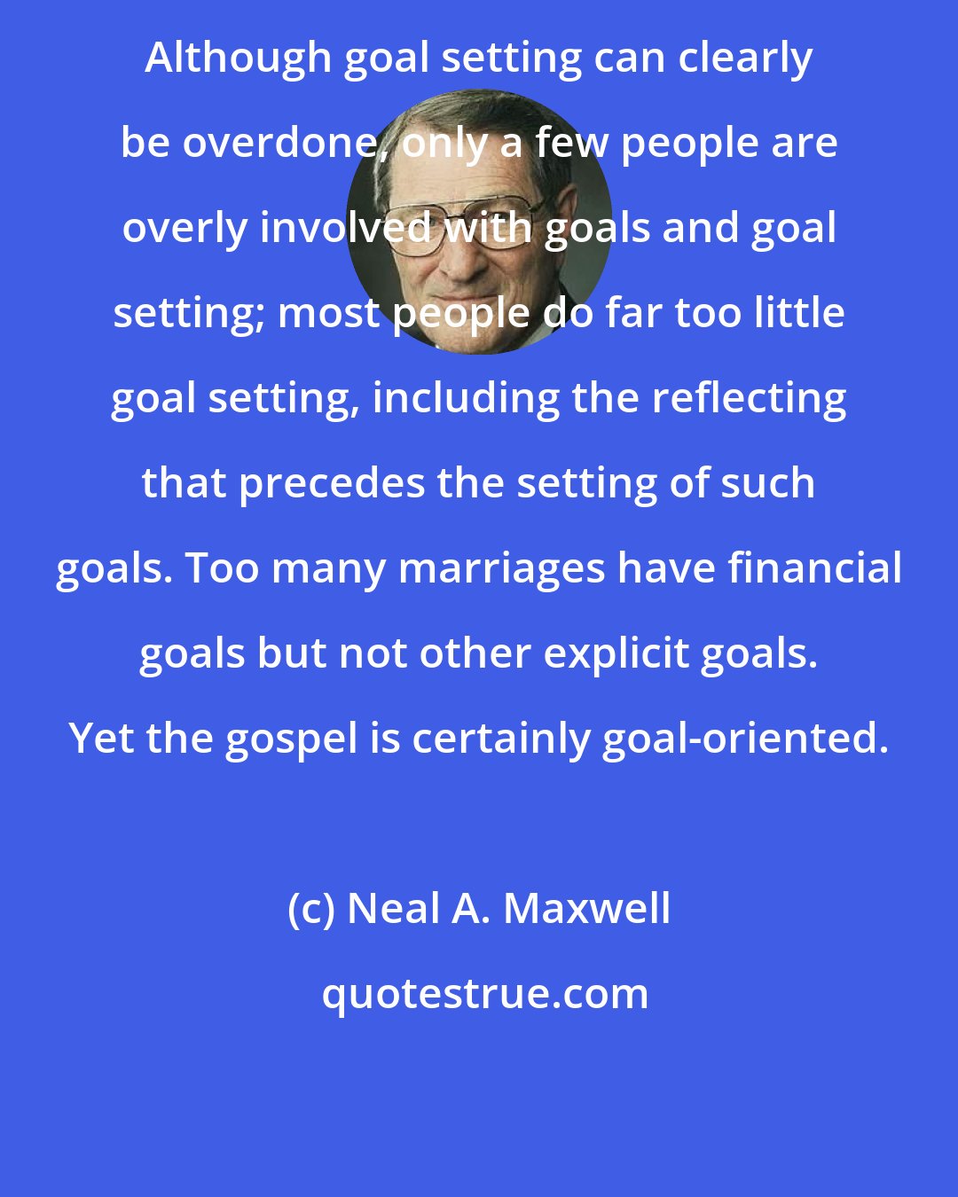 Neal A. Maxwell: Although goal setting can clearly be overdone, only a few people are overly involved with goals and goal setting; most people do far too little goal setting, including the reflecting that precedes the setting of such goals. Too many marriages have financial goals but not other explicit goals. Yet the gospel is certainly goal-oriented.