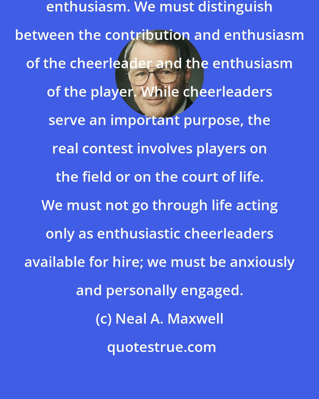 Neal A. Maxwell: Enthusiasm needs to be effective enthusiasm. We must distinguish between the contribution and enthusiasm of the cheerleader and the enthusiasm of the player. While cheerleaders serve an important purpose, the real contest involves players on the field or on the court of life. We must not go through life acting only as enthusiastic cheerleaders available for hire; we must be anxiously and personally engaged.