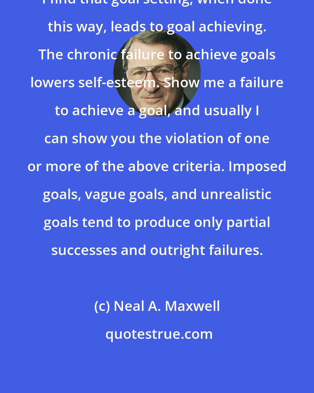 Neal A. Maxwell: I find that goal setting, when done this way, leads to goal achieving. The chronic failure to achieve goals lowers self-esteem. Show me a failure to achieve a goal, and usually I can show you the violation of one or more of the above criteria. Imposed goals, vague goals, and unrealistic goals tend to produce only partial successes and outright failures.