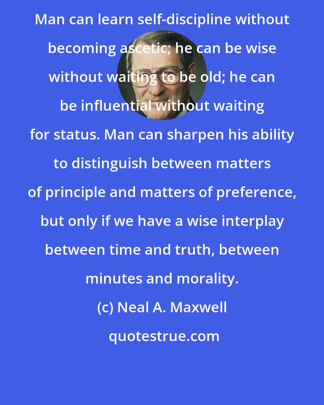 Neal A. Maxwell: Man can learn self-discipline without becoming ascetic; he can be wise without waiting to be old; he can be influential without waiting for status. Man can sharpen his ability to distinguish between matters of principle and matters of preference, but only if we have a wise interplay between time and truth, between minutes and morality.