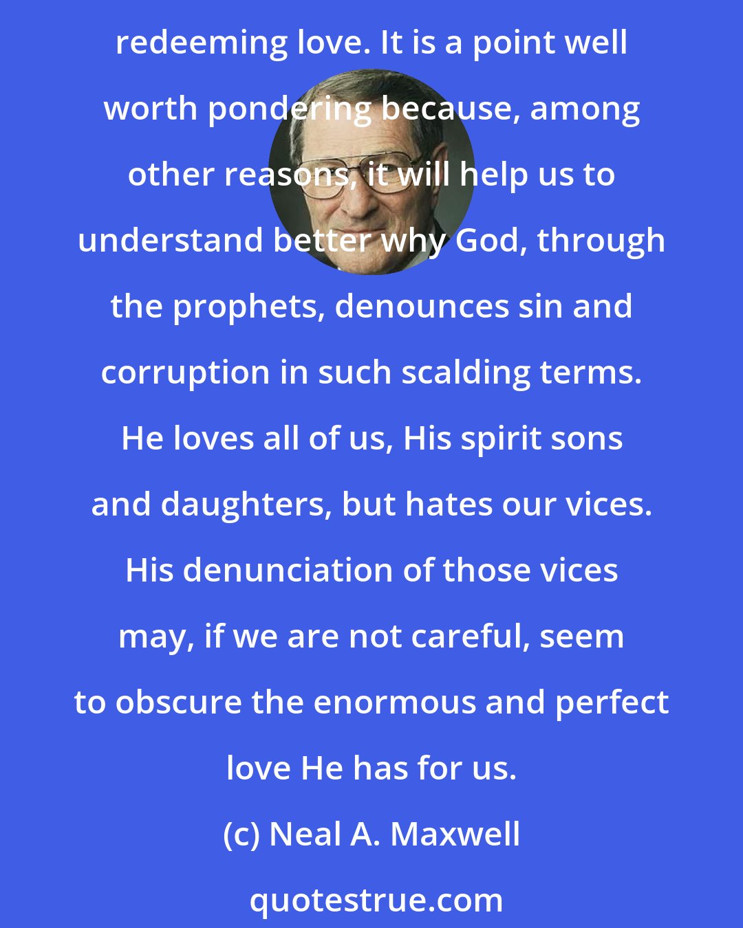 Neal A. Maxwell: Our God is a God of love. He waits with open arms, and the unfolding of His merciful plan of salvation is not only therefore the mark of divine power but also the mark of God's relentless, redeeming love. It is a point well worth pondering because, among other reasons, it will help us to understand better why God, through the prophets, denounces sin and corruption in such scalding terms. He loves all of us, His spirit sons and daughters, but hates our vices. His denunciation of those vices may, if we are not careful, seem to obscure the enormous and perfect love He has for us.