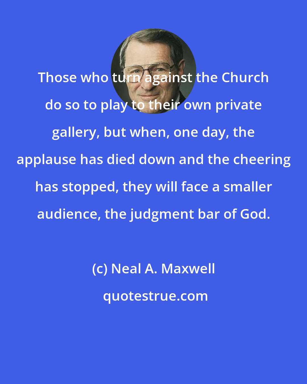 Neal A. Maxwell: Those who turn against the Church do so to play to their own private gallery, but when, one day, the applause has died down and the cheering has stopped, they will face a smaller audience, the judgment bar of God.
