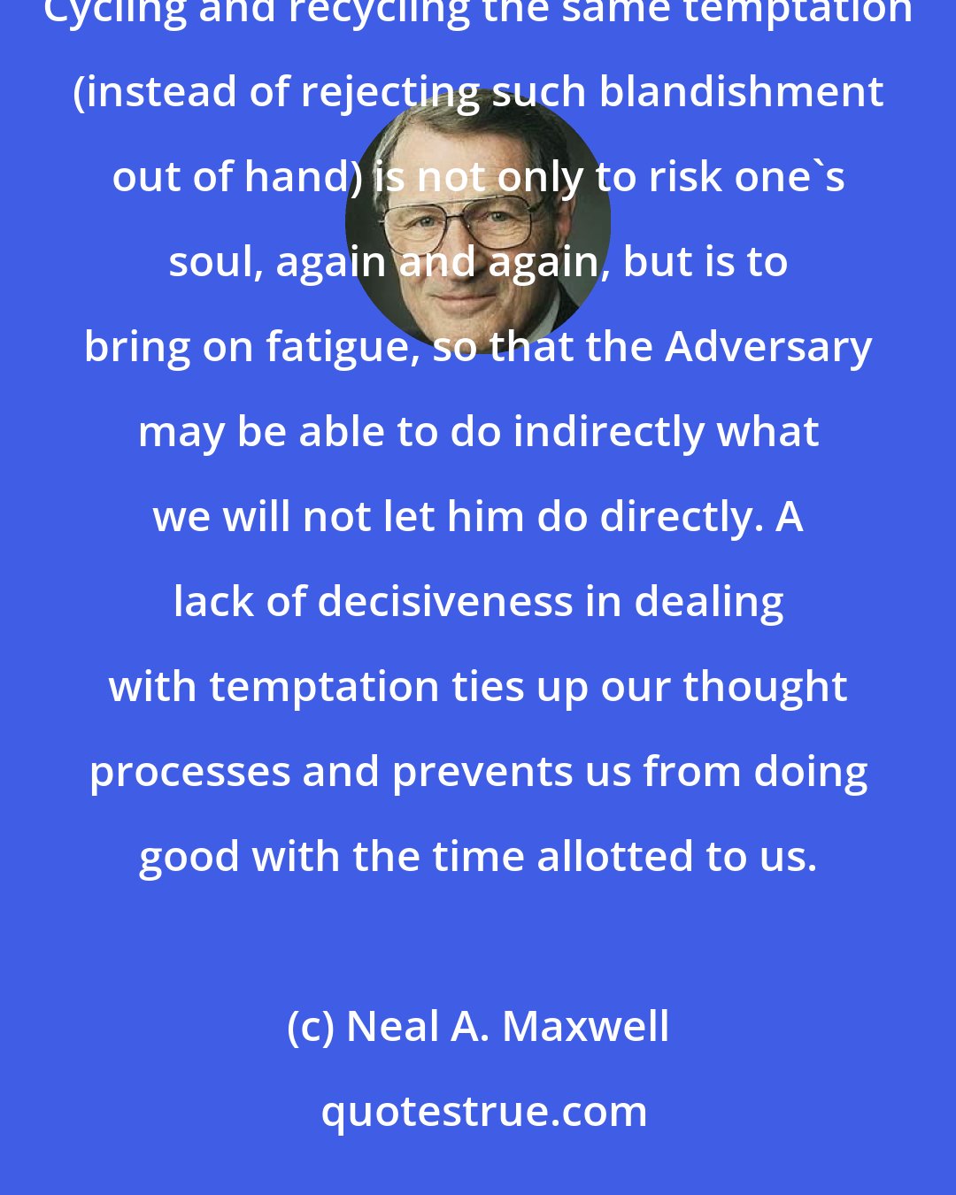 Neal A. Maxwell: Time Management Tips: The perpetual processing of the same temptation is both dangerous and time-wasting. Cycling and recycling the same temptation (instead of rejecting such blandishment out of hand) is not only to risk one's soul, again and again, but is to bring on fatigue, so that the Adversary may be able to do indirectly what we will not let him do directly. A lack of decisiveness in dealing with temptation ties up our thought processes and prevents us from doing good with the time allotted to us.