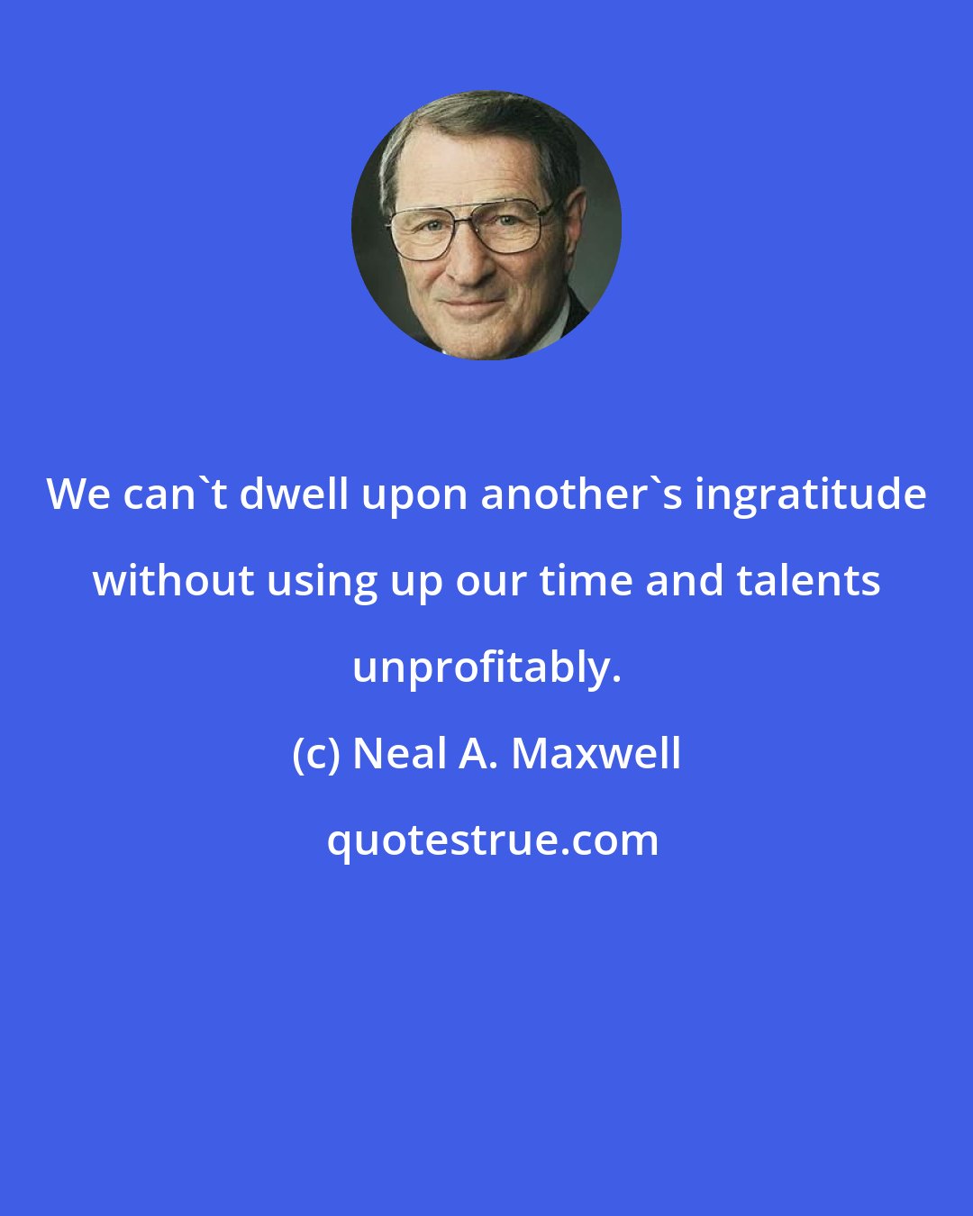 Neal A. Maxwell: We can't dwell upon another's ingratitude without using up our time and talents unprofitably.