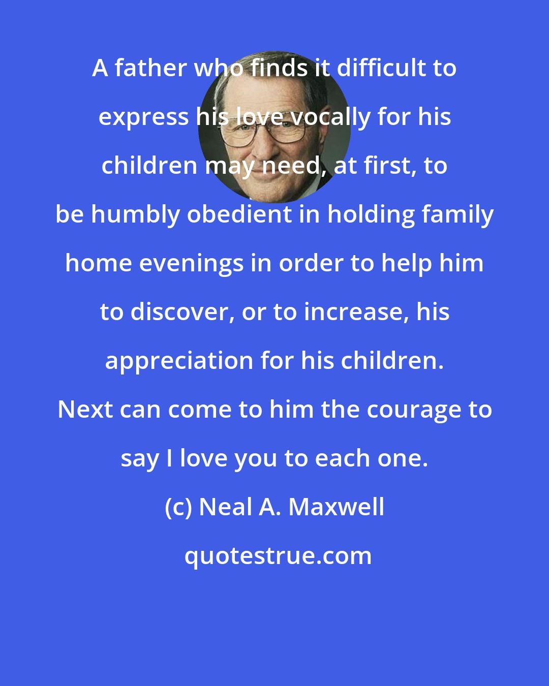 Neal A. Maxwell: A father who finds it difficult to express his love vocally for his children may need, at first, to be humbly obedient in holding family home evenings in order to help him to discover, or to increase, his appreciation for his children. Next can come to him the courage to say I love you to each one.