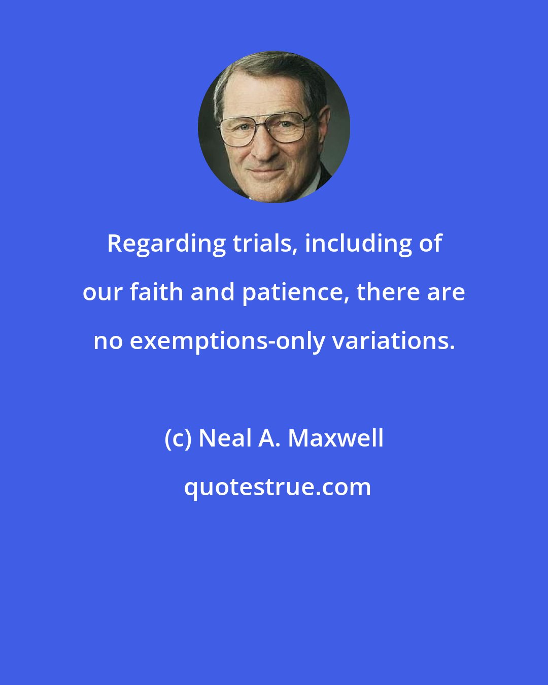Neal A. Maxwell: Regarding trials, including of our faith and patience, there are no exemptions-only variations.