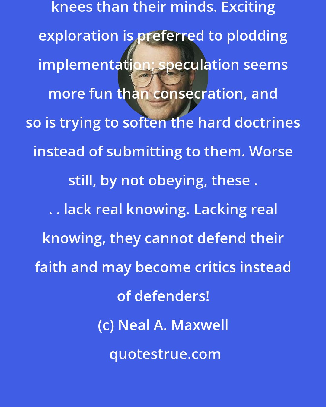 Neal A. Maxwell: Some find it easier to bend their knees than their minds. Exciting exploration is preferred to plodding implementation; speculation seems more fun than consecration, and so is trying to soften the hard doctrines instead of submitting to them. Worse still, by not obeying, these . . . lack real knowing. Lacking real knowing, they cannot defend their faith and may become critics instead of defenders!