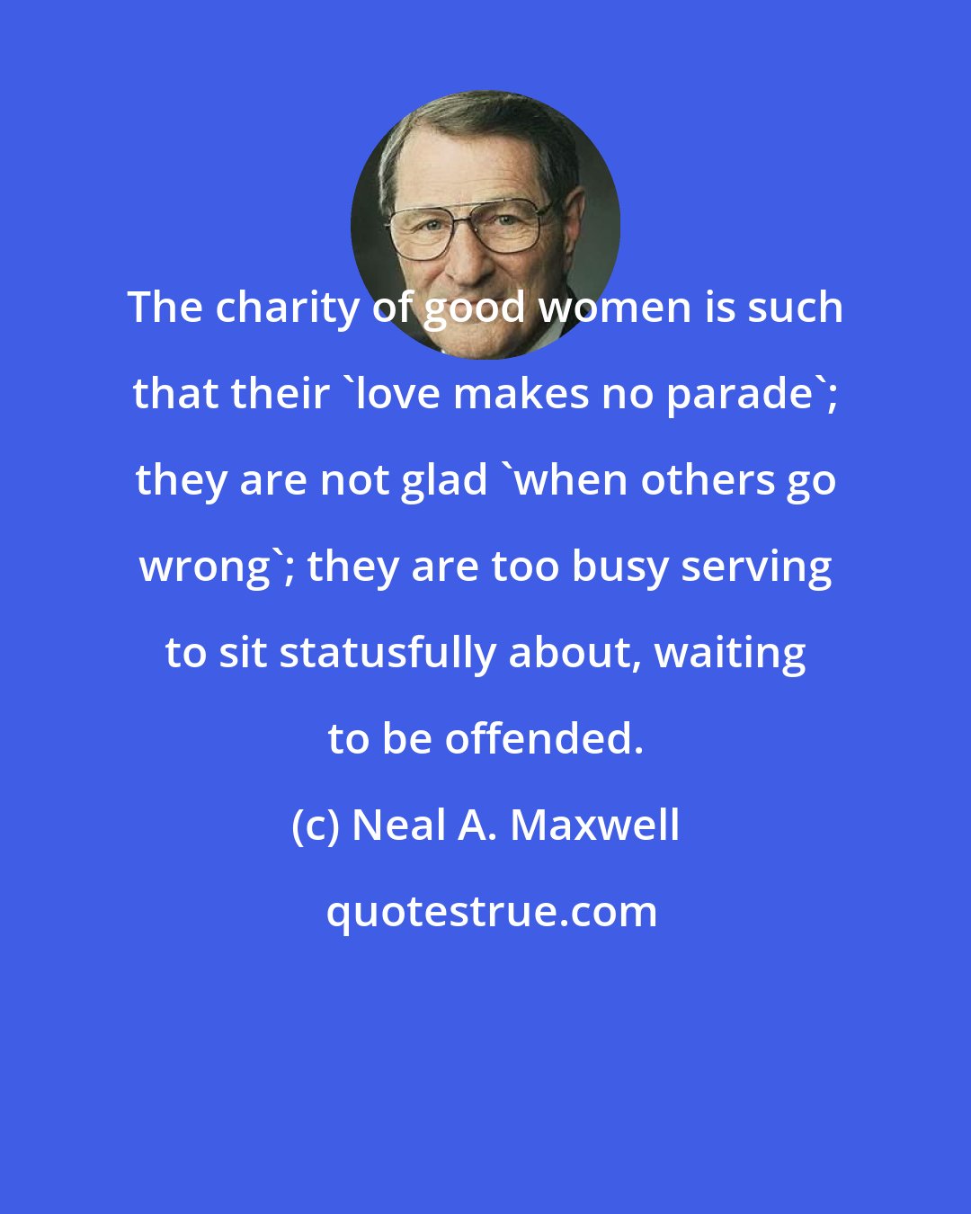 Neal A. Maxwell: The charity of good women is such that their 'love makes no parade'; they are not glad 'when others go wrong'; they are too busy serving to sit statusfully about, waiting to be offended.