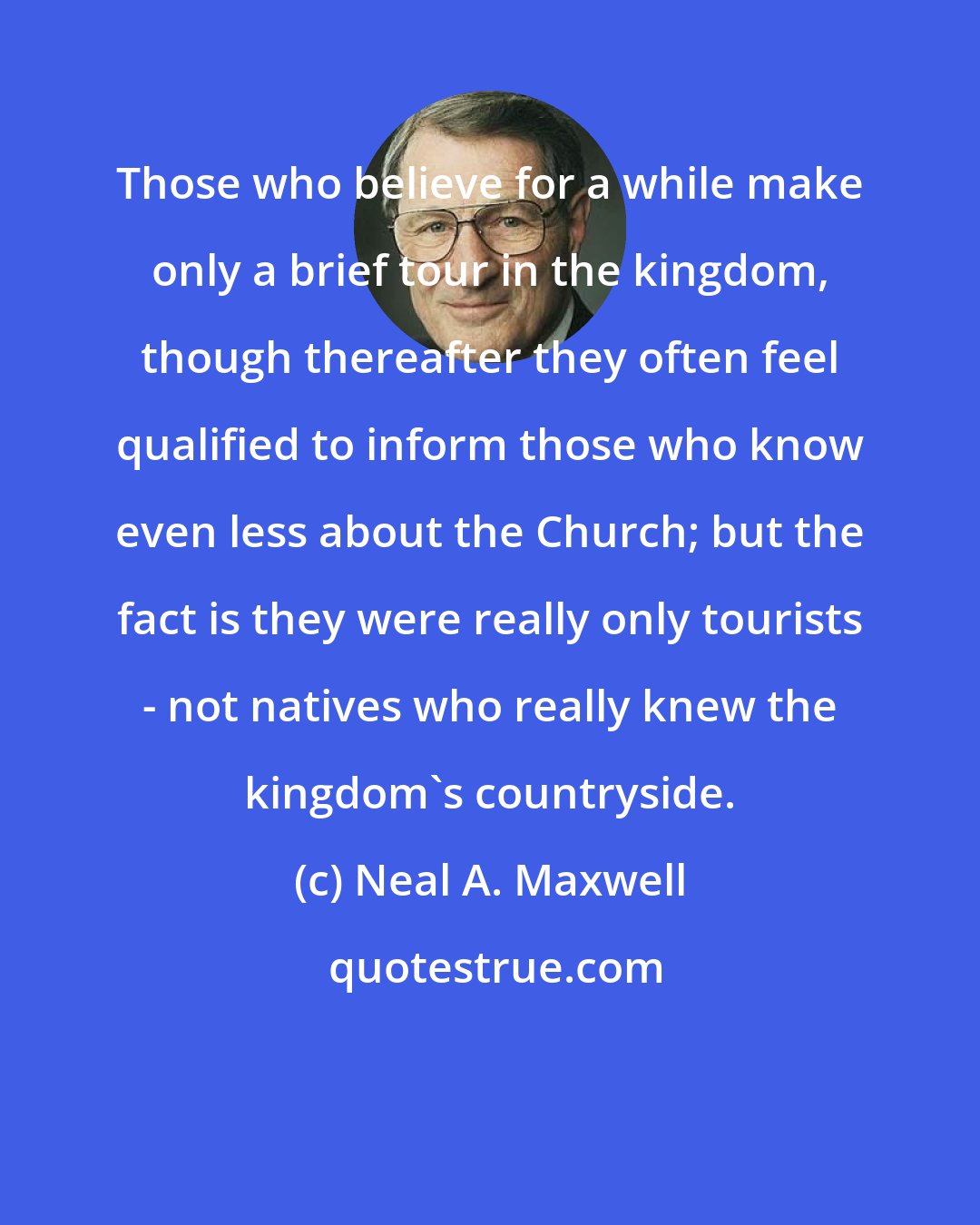 Neal A. Maxwell: Those who believe for a while make only a brief tour in the kingdom, though thereafter they often feel qualified to inform those who know even less about the Church; but the fact is they were really only tourists - not natives who really knew the kingdom's countryside.