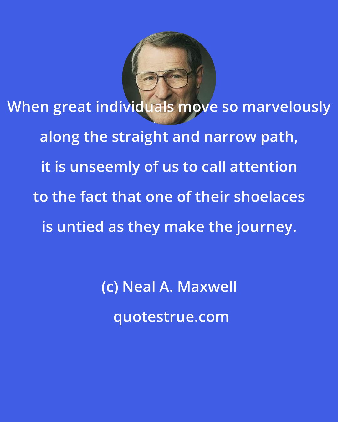 Neal A. Maxwell: When great individuals move so marvelously along the straight and narrow path, it is unseemly of us to call attention to the fact that one of their shoelaces is untied as they make the journey.