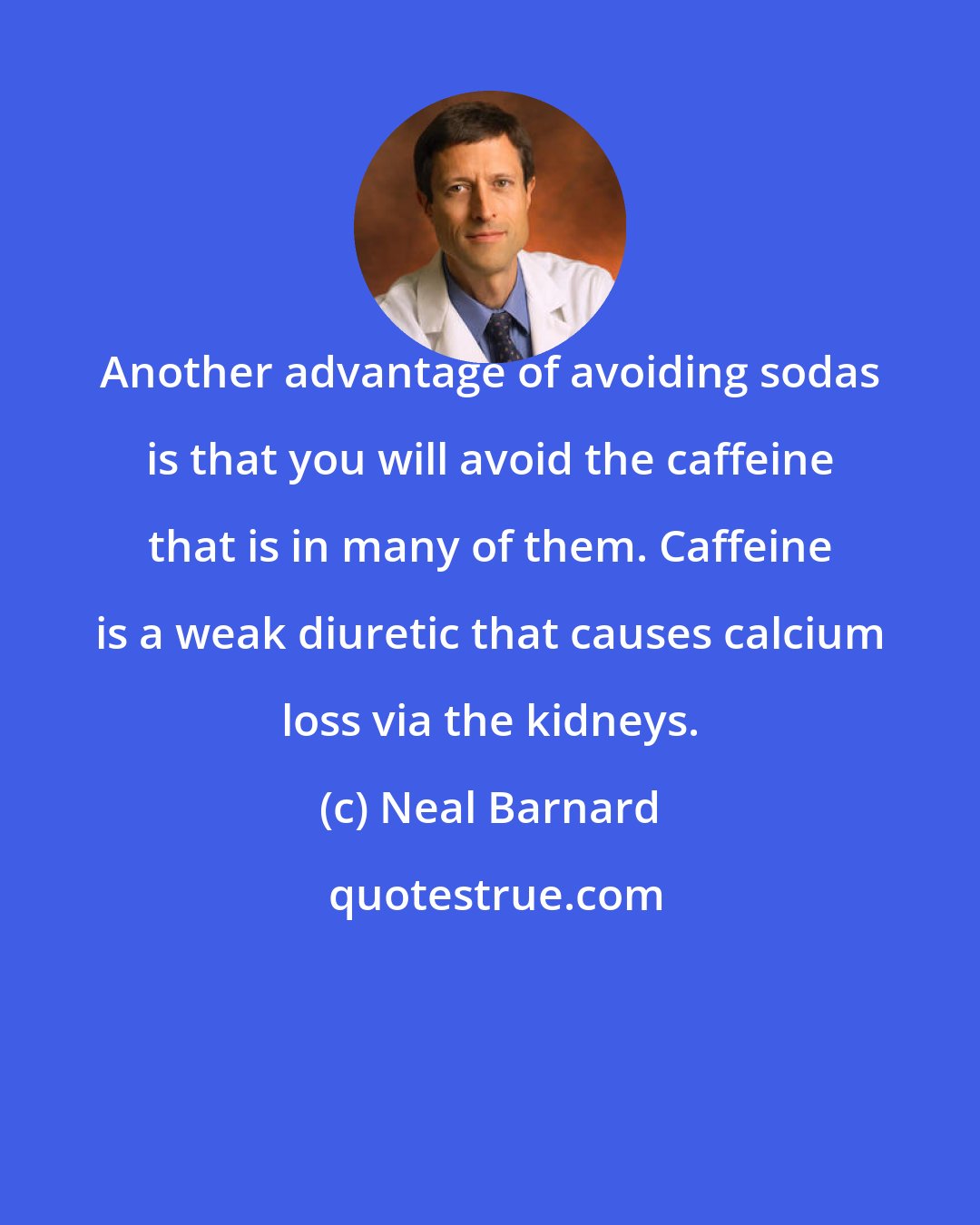 Neal Barnard: Another advantage of avoiding sodas is that you will avoid the caffeine that is in many of them. Caffeine is a weak diuretic that causes calcium loss via the kidneys.