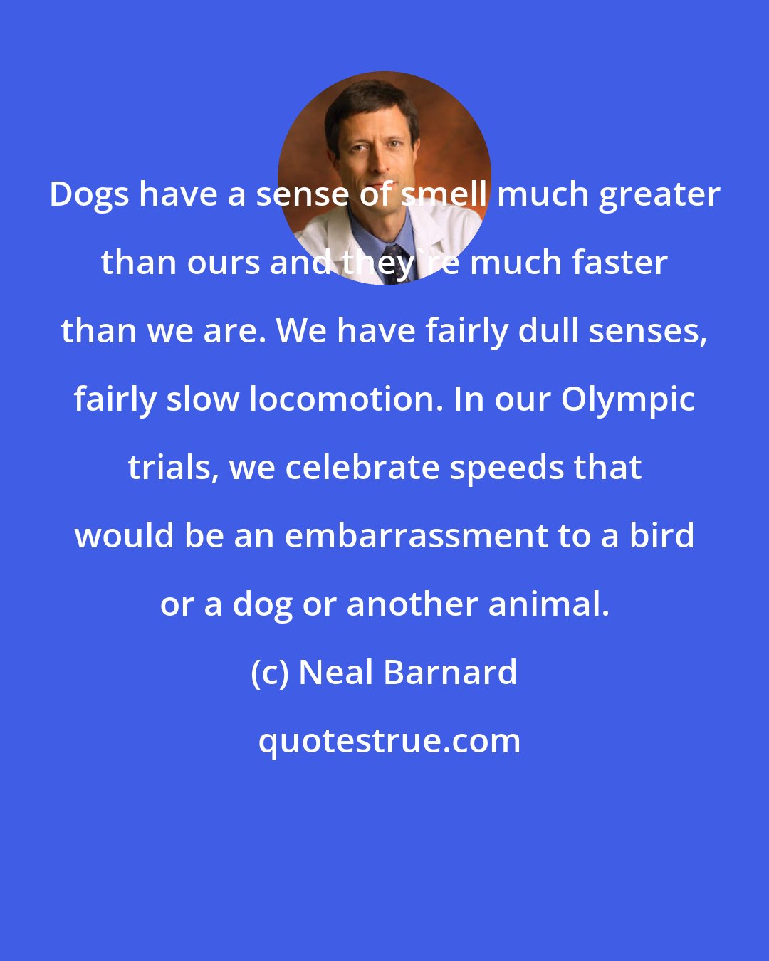 Neal Barnard: Dogs have a sense of smell much greater than ours and they're much faster than we are. We have fairly dull senses, fairly slow locomotion. In our Olympic trials, we celebrate speeds that would be an embarrassment to a bird or a dog or another animal.