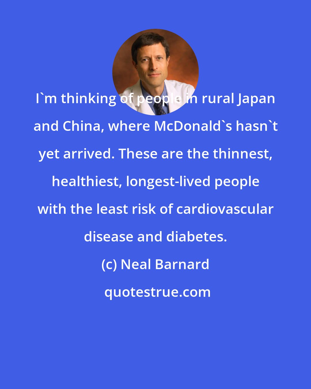 Neal Barnard: I'm thinking of people in rural Japan and China, where McDonald's hasn't yet arrived. These are the thinnest, healthiest, longest-lived people with the least risk of cardiovascular disease and diabetes.