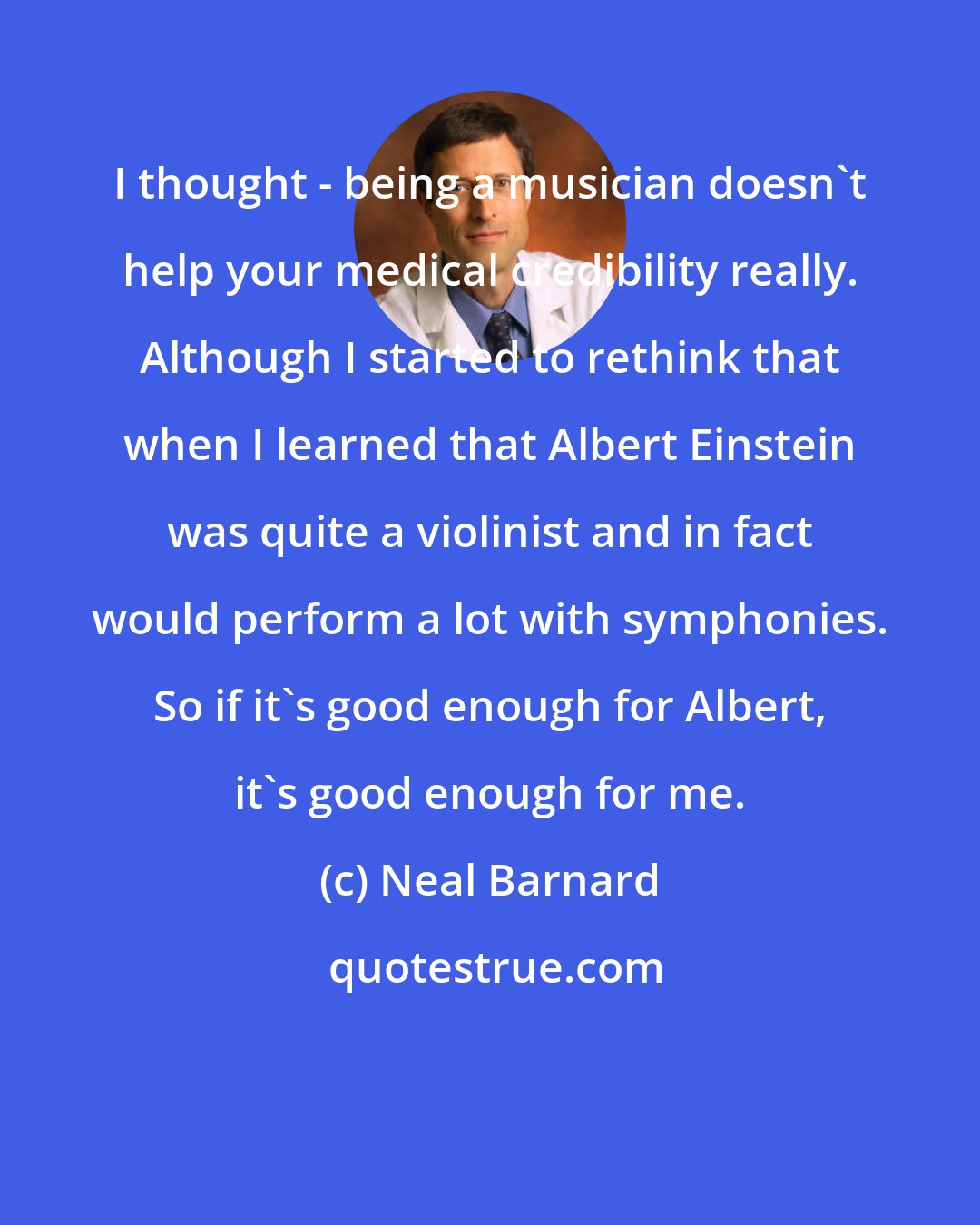 Neal Barnard: I thought - being a musician doesn't help your medical credibility really. Although I started to rethink that when I learned that Albert Einstein was quite a violinist and in fact would perform a lot with symphonies. So if it's good enough for Albert, it's good enough for me.