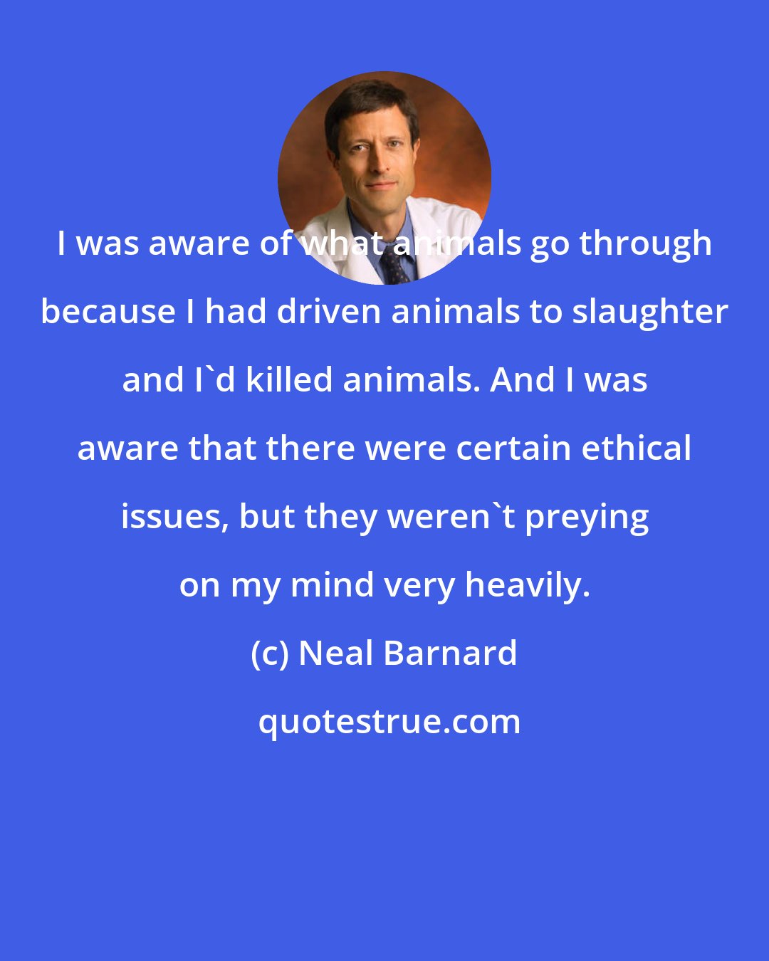 Neal Barnard: I was aware of what animals go through because I had driven animals to slaughter and I'd killed animals. And I was aware that there were certain ethical issues, but they weren't preying on my mind very heavily.