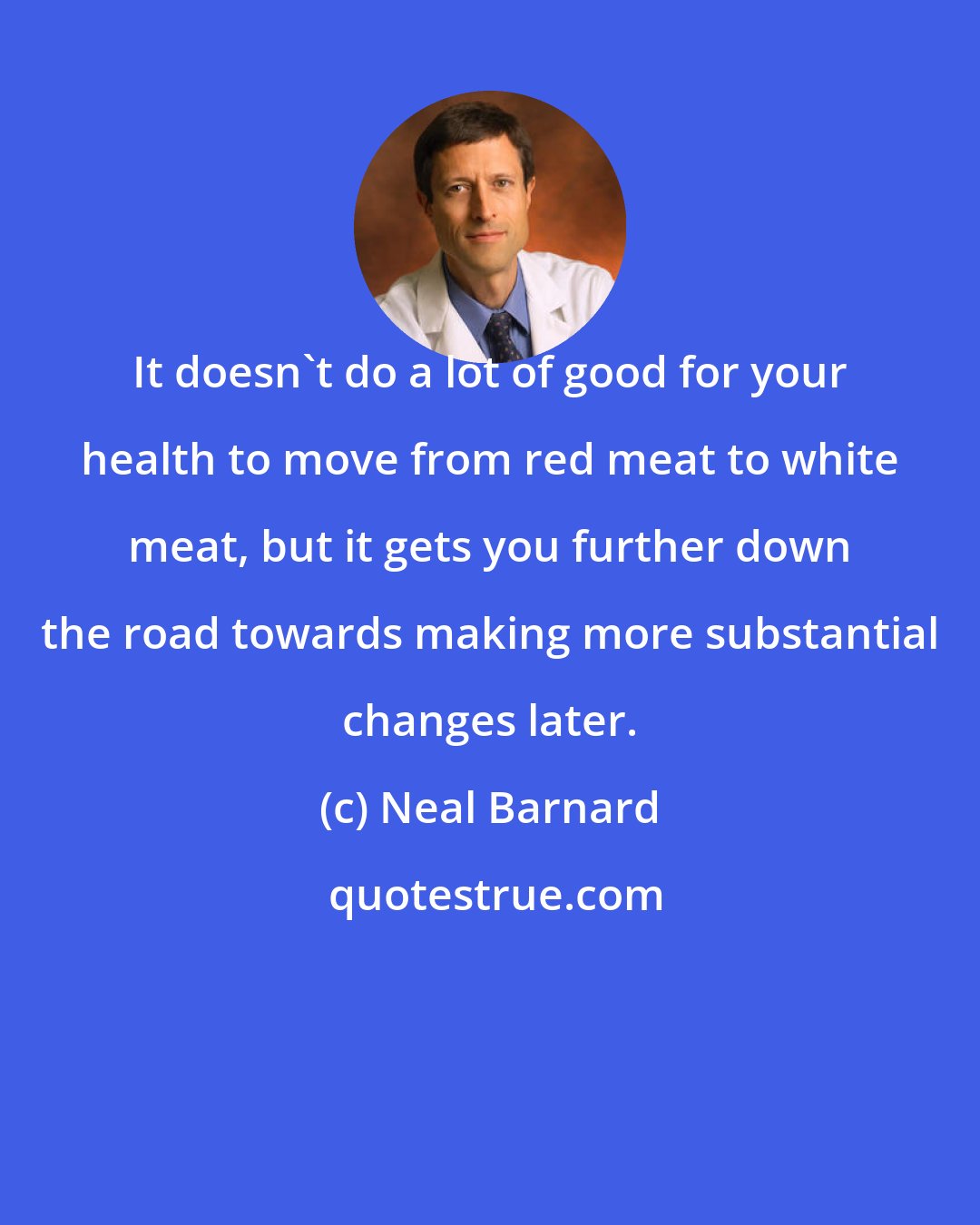 Neal Barnard: It doesn't do a lot of good for your health to move from red meat to white meat, but it gets you further down the road towards making more substantial changes later.