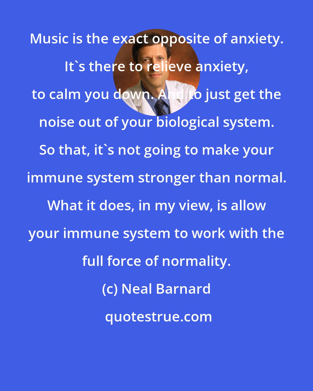 Neal Barnard: Music is the exact opposite of anxiety. It's there to relieve anxiety, to calm you down. And to just get the noise out of your biological system. So that, it's not going to make your immune system stronger than normal. What it does, in my view, is allow your immune system to work with the full force of normality.