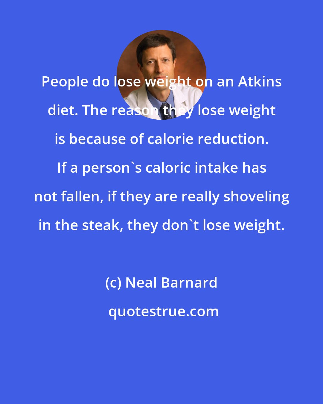 Neal Barnard: People do lose weight on an Atkins diet. The reason they lose weight is because of calorie reduction. If a person's caloric intake has not fallen, if they are really shoveling in the steak, they don't lose weight.