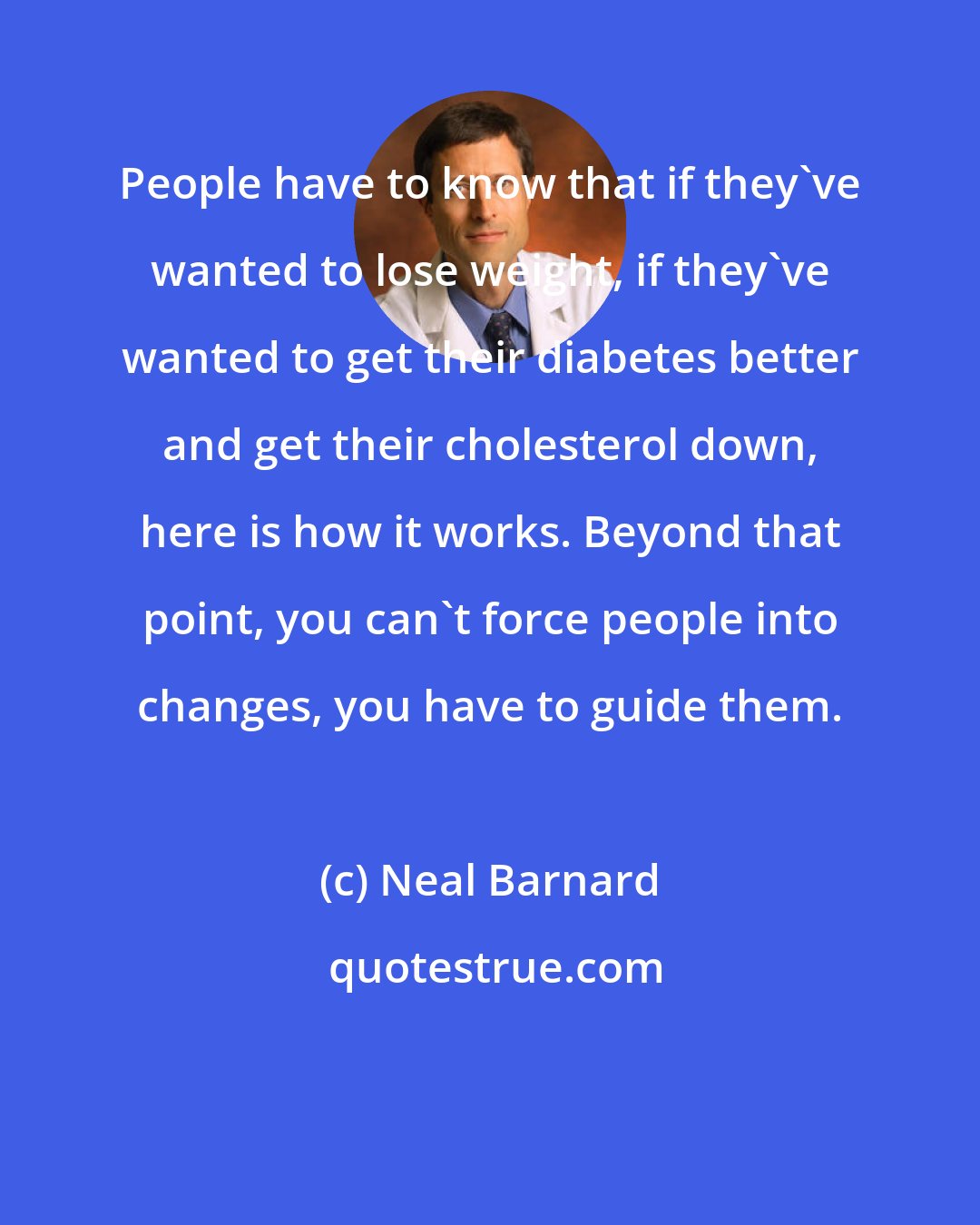 Neal Barnard: People have to know that if they've wanted to lose weight, if they've wanted to get their diabetes better and get their cholesterol down, here is how it works. Beyond that point, you can't force people into changes, you have to guide them.