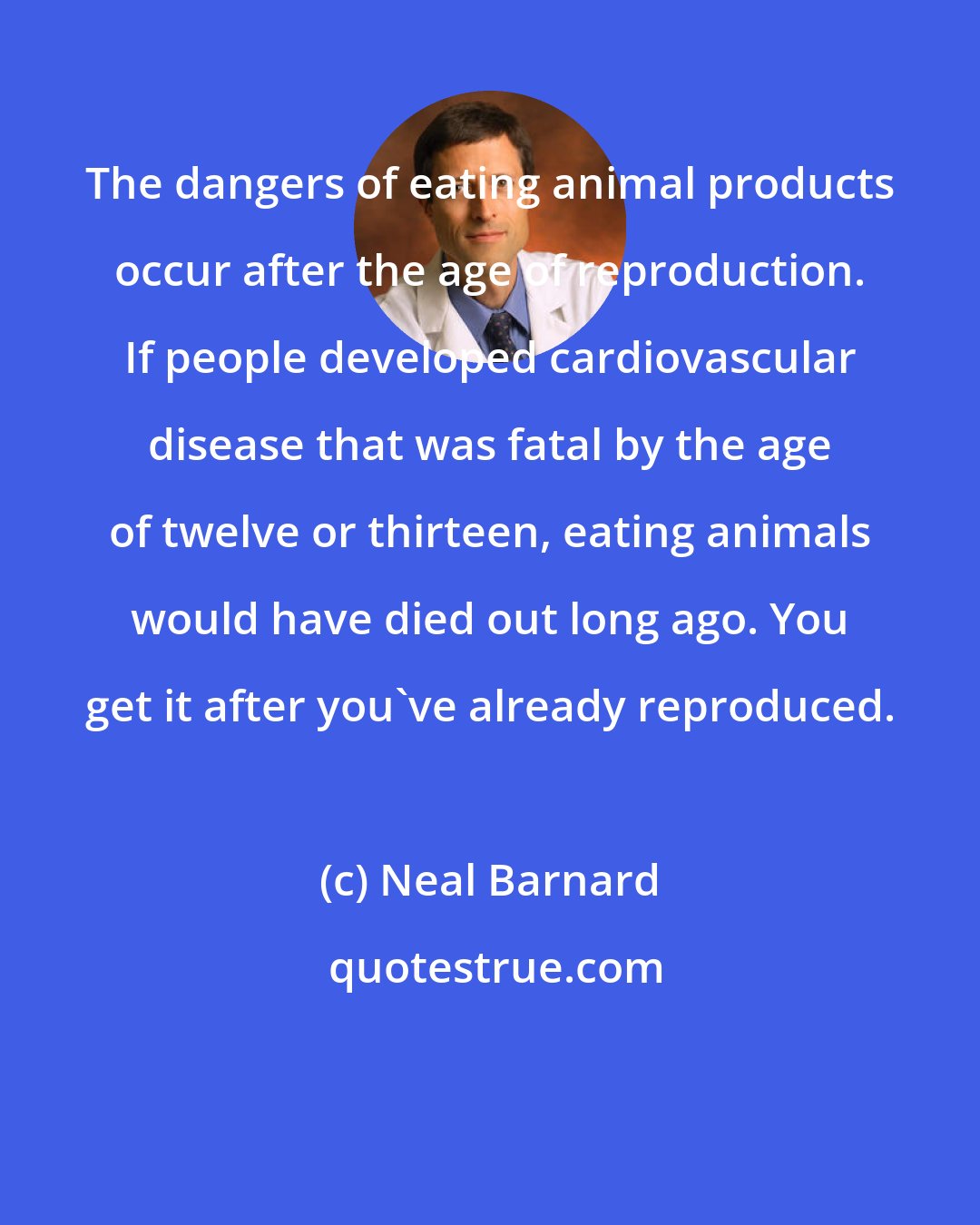 Neal Barnard: The dangers of eating animal products occur after the age of reproduction. If people developed cardiovascular disease that was fatal by the age of twelve or thirteen, eating animals would have died out long ago. You get it after you've already reproduced.