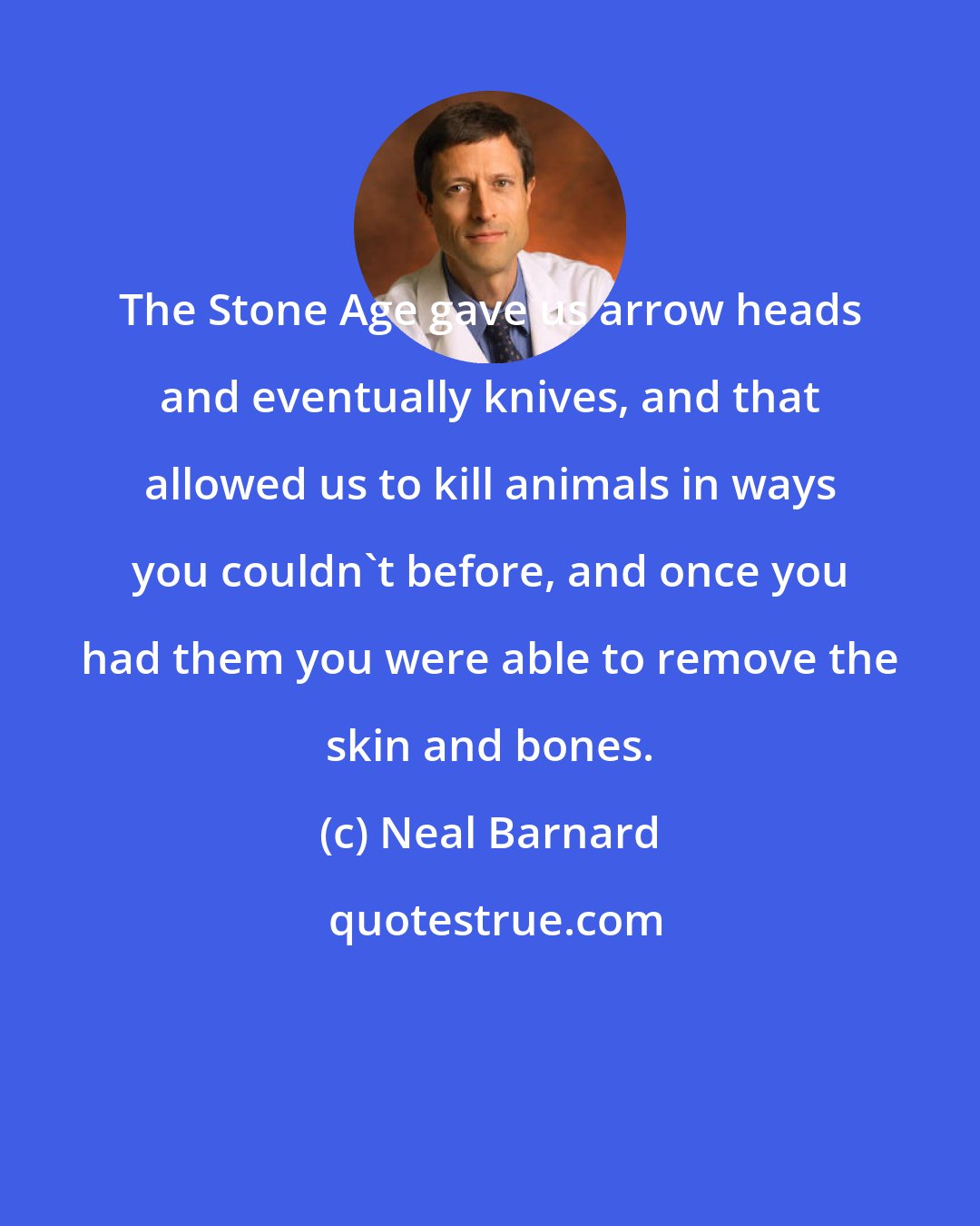 Neal Barnard: The Stone Age gave us arrow heads and eventually knives, and that allowed us to kill animals in ways you couldn't before, and once you had them you were able to remove the skin and bones.