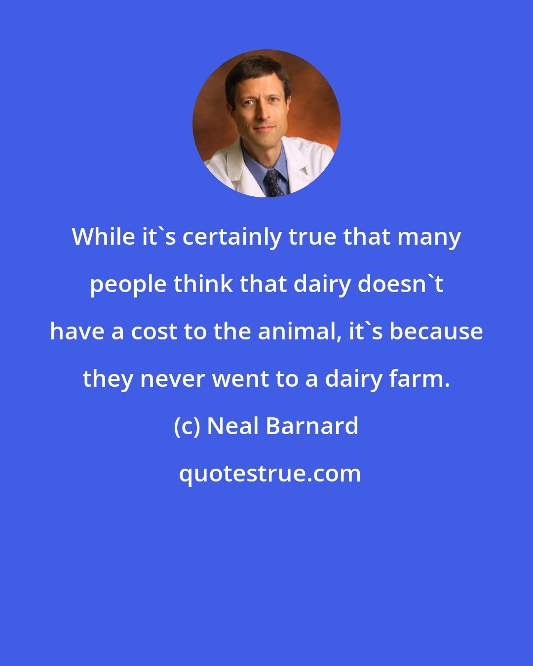 Neal Barnard: While it's certainly true that many people think that dairy doesn't have a cost to the animal, it's because they never went to a dairy farm.