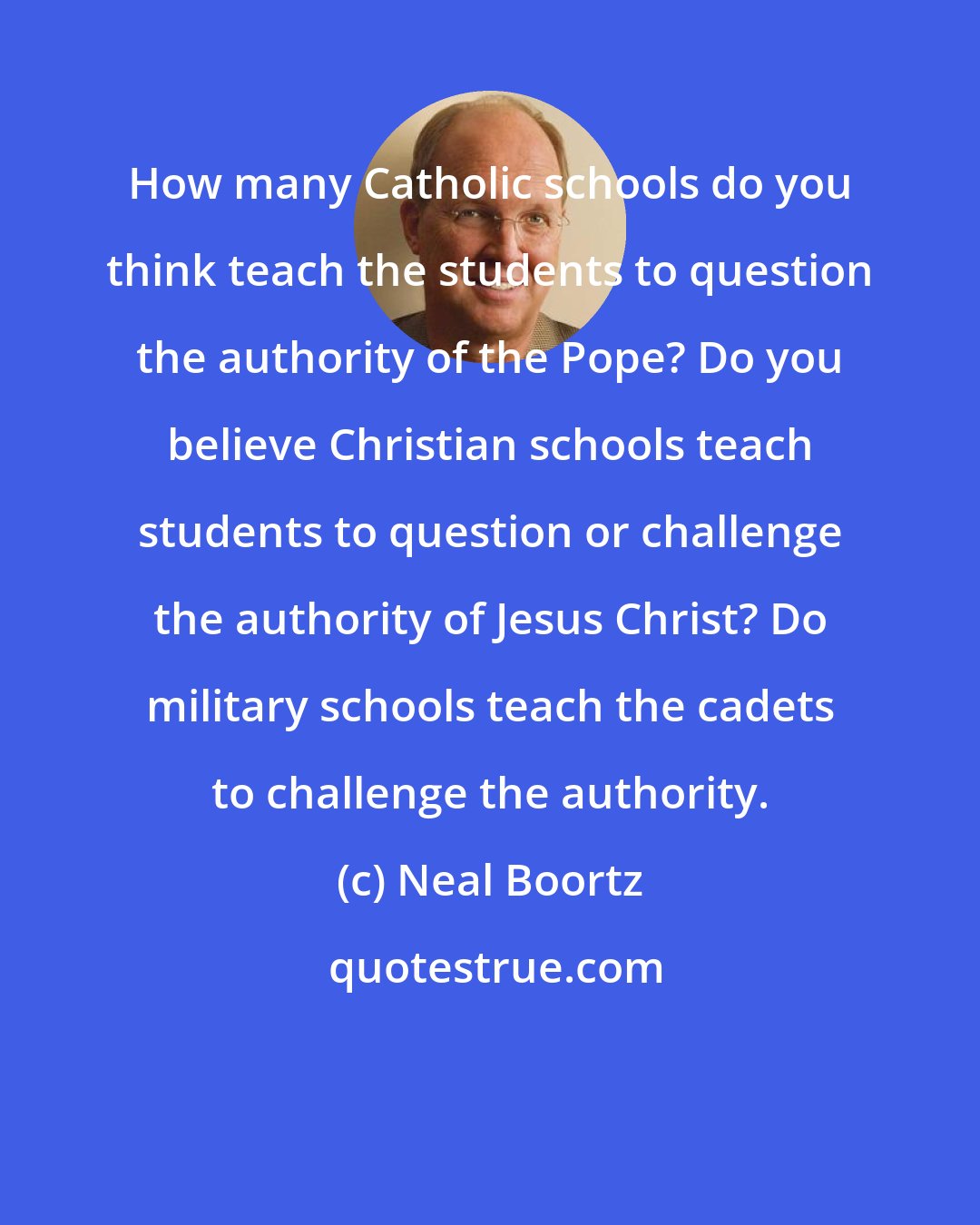 Neal Boortz: How many Catholic schools do you think teach the students to question the authority of the Pope? Do you believe Christian schools teach students to question or challenge the authority of Jesus Christ? Do military schools teach the cadets to challenge the authority.