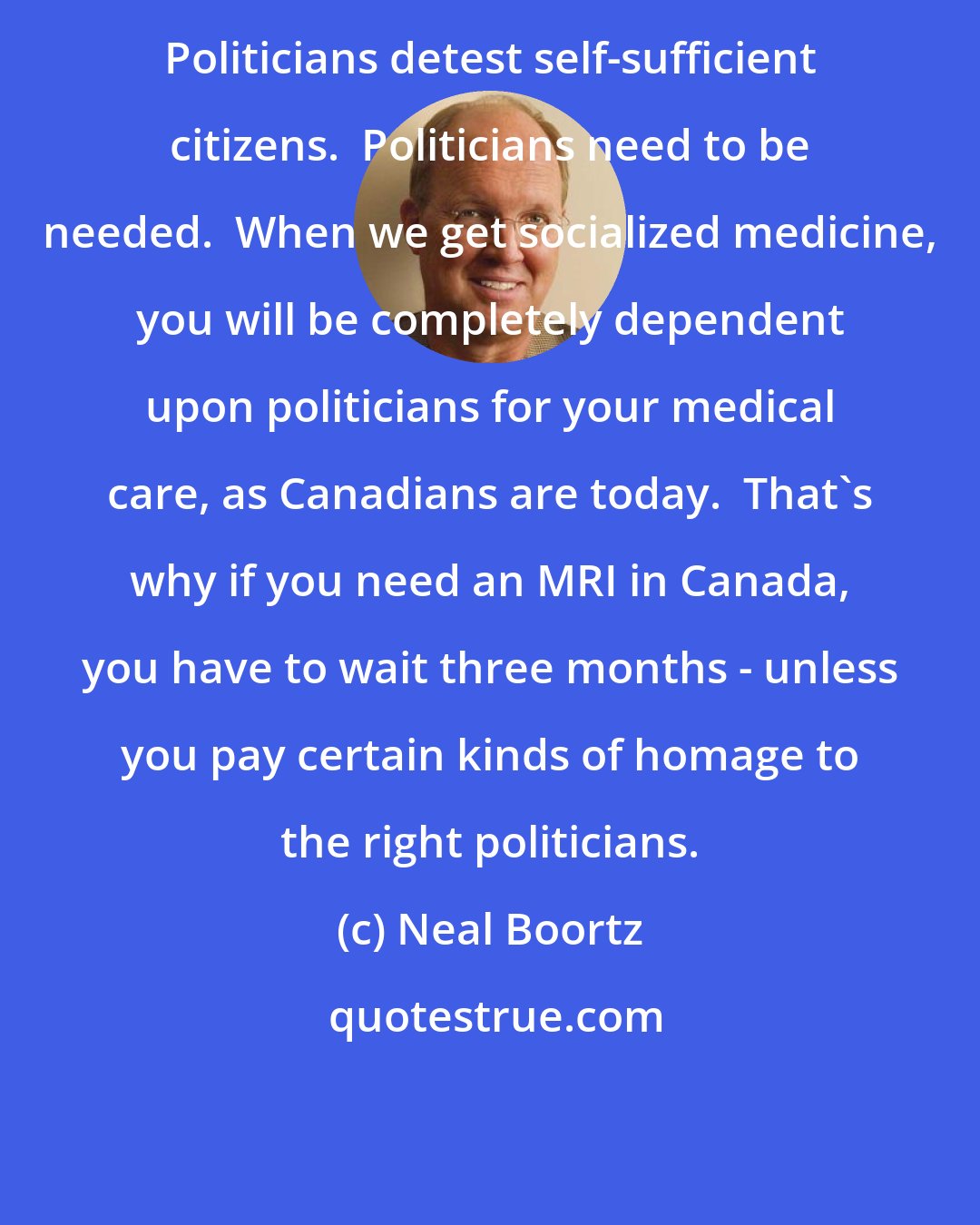Neal Boortz: Politicians detest self-sufficient citizens.  Politicians need to be needed.  When we get socialized medicine, you will be completely dependent upon politicians for your medical care, as Canadians are today.  That's why if you need an MRI in Canada, you have to wait three months - unless you pay certain kinds of homage to the right politicians.