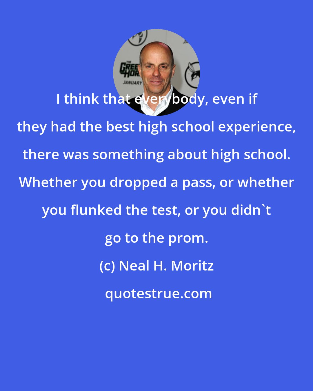 Neal H. Moritz: I think that everybody, even if they had the best high school experience, there was something about high school. Whether you dropped a pass, or whether you flunked the test, or you didn't go to the prom.