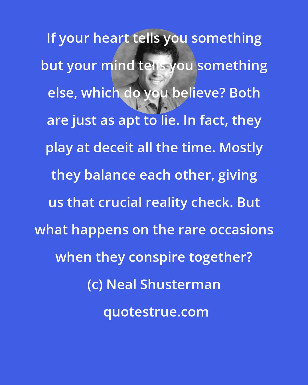 Neal Shusterman: If your heart tells you something but your mind tells you something else, which do you believe? Both are just as apt to lie. In fact, they play at deceit all the time. Mostly they balance each other, giving us that crucial reality check. But what happens on the rare occasions when they conspire together?