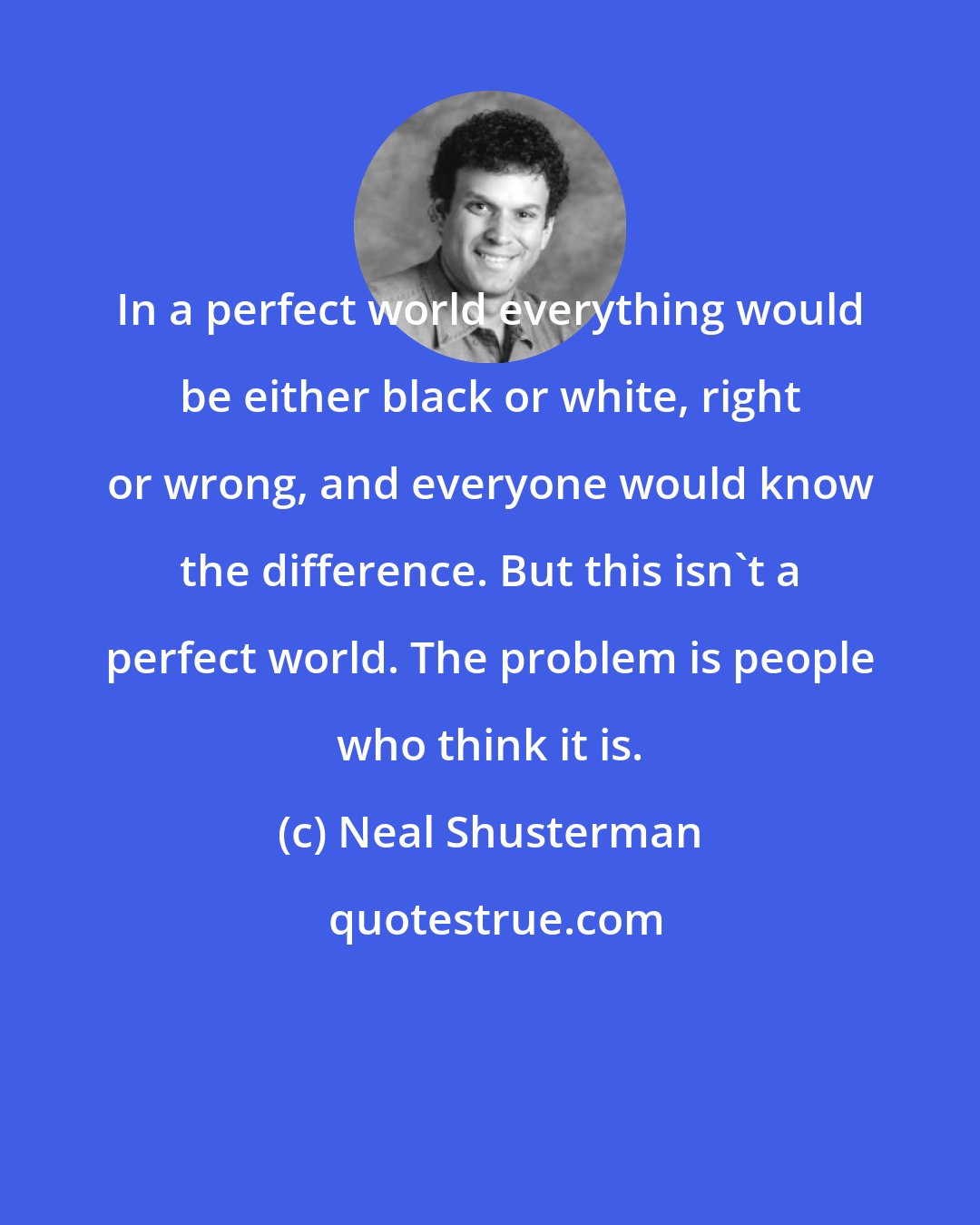 Neal Shusterman: In a perfect world everything would be either black or white, right or wrong, and everyone would know the difference. But this isn't a perfect world. The problem is people who think it is.