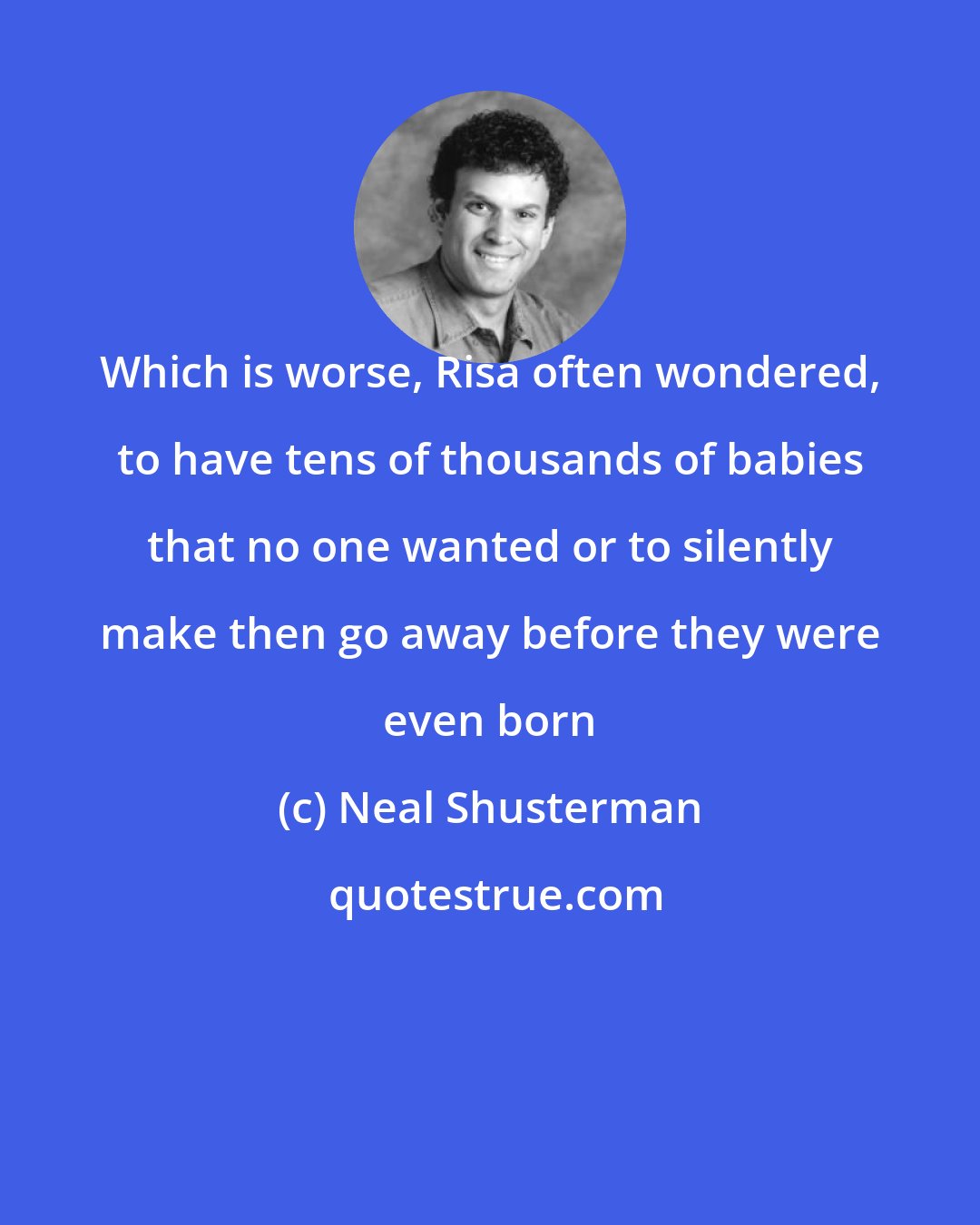 Neal Shusterman: Which is worse, Risa often wondered, to have tens of thousands of babies that no one wanted or to silently make then go away before they were even born