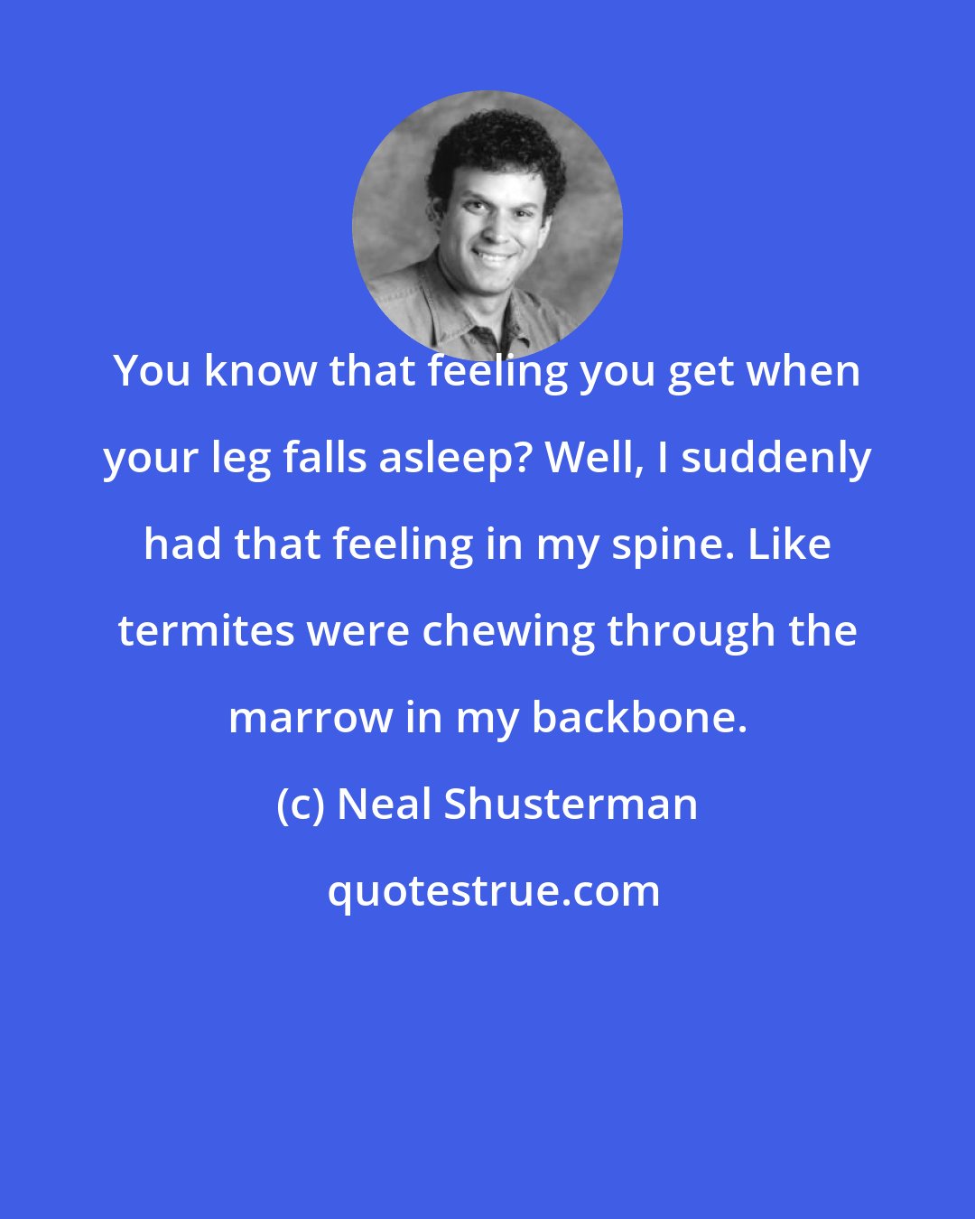 Neal Shusterman: You know that feeling you get when your leg falls asleep? Well, I suddenly had that feeling in my spine. Like termites were chewing through the marrow in my backbone.